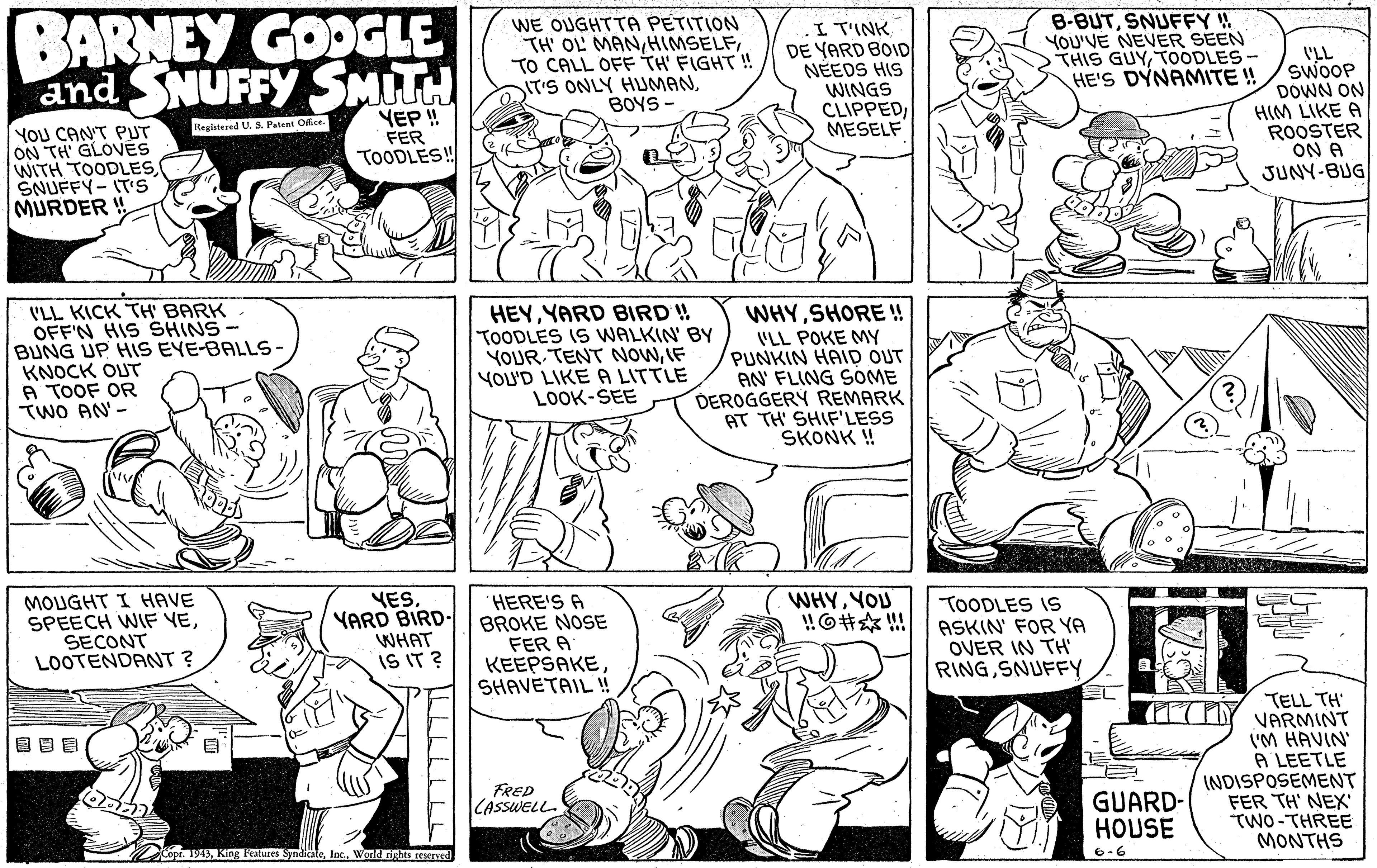 Mammal OCR: BARNEY GOOGLE and SNUFFY SMITH WE OUGHTTA PETITION TH' OL MANTO CALL OFF TH' FIGHT! IT'S ONLY HUMANBOYS - ITINK DE YARD BOID NÉEDS HIS WINGS CLIPPEDMESELF B-BUTSNUFFY !! YOU'VE NEVER SEEN THIS GUYTOODLES- HE'S DYNAMITE ! 'LL SWOOP DOWN ON HIM LIKE A ROOSTER ON A JUNY-BUG YEP ! FER TOODLES! Realatered U. S. Patent Offce YOU CANT PUT ON TH' GLOVES WITH TOODLESSNUFFY-IT'S MURDER ! V'LL KICK TH' BARK OFF'N HIS SHINS- BUNG UP HIS EYE-BALLS KNOCK OUT A TOOF OR TWO AN - HEYYARD BIRD ! TOODLES IS WALKIN' BY YOUR TENT NowIF YOU'D LIKE A LITTLE LOOK-SEE WHYSHORE! VLL POKE MY PUNKIN HAID OUT AN' FLING SOME DEROGGERY REMARK AT TH' SHIF'LESS SKONK ! MOUGHT I HAVE SPEECH WIF VESECONT LOOTENDANT ? YESYARD BIRD- WHAT IS IT ? HERE'S A BROKE NOSE FER A KEEPSAKE SHAVETAIL ! WHYYOU HO? TOODLES IS ASKIN' FOR YA OVER IN TH RINGSNUFFY TELL TH' VARMINT I'M HAVIN' A LEETLE INDISPOSEMENT FER TH' NEX' ?WO-THREE MONTHS FRED GUARD- HOUSE CASSWELL Copr. 1945Werld rights rescrved 6.6 ILLLILLL BARNEY GOOGLE and SNUFFY SMITH WE OUGHTTA PETITION TH' OL MANTO CALL OFF TH' FIGHT! IT'S ONLY HUMANBOYS - ITINK DE YARD BOID NÉEDS HIS WINGS CLIPPEDMESELF B-BUTSNUFFY !! YOU'VE NEVER SEEN THIS GUYTOODLES- HE'S DYNAMITE ! 'LL SWOOP DOWN ON HIM LIKE A ROOSTER ON A JUNY-BUG YEP ! FER TOODLES! Realatered U. S. Patent Offce YOU CANT PUT ON TH' GLOVES WITH TOODLESSNUFFY-IT'S MURDER ! V'LL KICK TH' BARK OFF'N HIS SHINS- BUNG UP HIS EYE-BALLS KNOCK OUT A TOOF OR TWO AN - HEYYARD BIRD ! TOODLES IS WALKIN' BY YOUR TENT NowIF YOU'D LIKE A LITTLE LOOK-SEE WHYSHORE! VLL POKE MY PUNKIN HAID OUT AN' FLING SOME DEROGGERY REMARK AT TH' SHIF'LESS SKONK ! MOUGHT I HAVE SPEECH WIF VESECONT LOOTENDANT ? YESYARD BIRD- WHAT IS IT ? HERE'S A BROKE NOSE FER A KEEPSAKE SHAVETAIL ! WHYYOU HO ? TOODLES IS ASKIN' FOR YA OVER IN TH RINGSNUFFY TELL TH' VARMINT I'M HAVIN' A LEETLE INDISPOSEMENT FER TH' NEX' ? WO - THREE MONTHS FRED GUARD- HOUSE CASSWELL Copr. 1945King Features SyndicateWerld rights rescrved 6.6 ILLLILLL