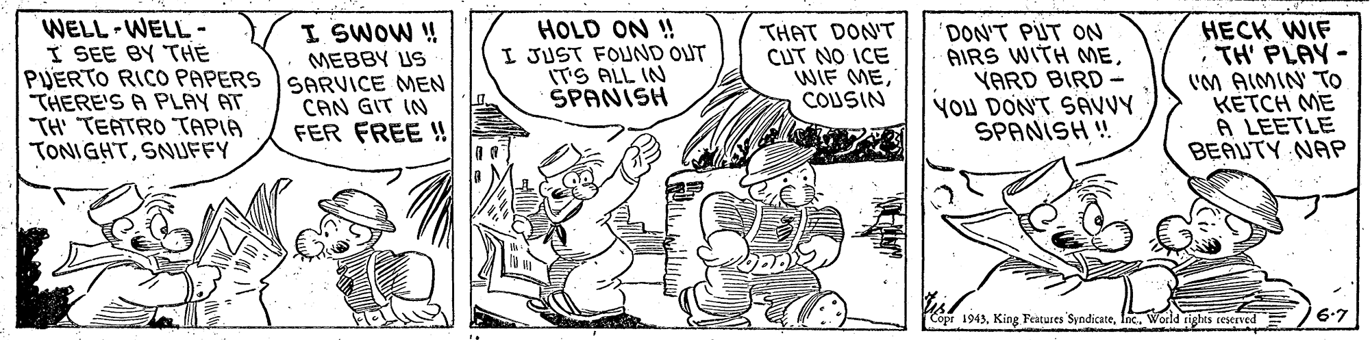 Parallel OCR: WELL -WELL - I SEE BY THE PUERTO RICO PAPERS THERE'S A PLAY AT TH' "TEATRO TAPIA TONIGHTSNUFFY I SWOW ! MEBBY US SARVICE MEN CAN GIT IN FER FREE ! HOLD ON ! I JUST FOUND OUT IT'S ALL IN ŠPANISH THAT DON'T CUT NO ICE WIF MECOUSIN DON'T PUT ON AIRS WITH MEYARD BIRD - YOU DON'T SAVVY SPANISH ! HECK WIFTH' PLAY- VM AIMIN' TO KETCH ME A LEETLE BEAUTY NAP Copr 1943Inc. World rights reserved 6-7 WELL -WELL - I SEE BY THE PUERTO RICO PAPERS THERE'S A PLAY AT TH' "TEATRO TAPIA TONIGHTSNUFFY I SWOW ! MEBBY US SARVICE MEN CAN GIT IN FER FREE ! HOLD ON ! I JUST FOUND OUT IT'S ALL IN ŠPANISH THAT DON'T CUT NO ICE WIF MECOUSIN DON'T PUT ON AIRS WITH MEYARD BIRD - YOU DON'T SAVVY SPANISH ! HECK WIFTH' PLAY- VM AIMIN' TO KETCH ME A LEETLE BEAUTY NAP Copr 1943King Features SyndicateInc. World rights reserved 6-7