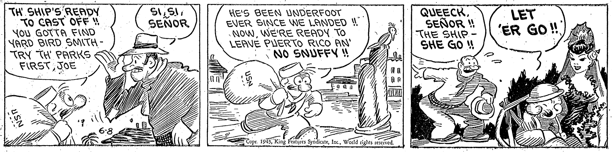Line art OCR: TH SHIP'S READY TO CAST OFF ! YOU GOTTA FIND YARD BIRD SMITH- TRY TH' PARKS FIRSTJOE QUEECKSEÑOR ! THE SHIP - SHE GO ! ?5? SEÑOR HE'S BEEN UNDERFOOT EVER SINCE WE LANDED ! NOWWE'RE READY TO LEAVE PUERTO RICO AN' NO SNUFFY ! LET 'ER GO! Copr. 1973World tights reserved. TH SHIP'S READY TO CAST OFF ! YOU GOTTA FIND YARD BIRD SMITH- TRY TH' PARKS FIRSTJOE QUEECKSEÑOR ! THE SHIP - SHE GO ! ? 5 ? SEÑOR HE'S BEEN UNDERFOOT EVER SINCE WE LANDED ! NOWWE'RE READY TO LEAVE PUERTO RICO AN' NO SNUFFY ! LET 'ER GO! Copr. 1973King Features SyndicateWorld tights reserved.
