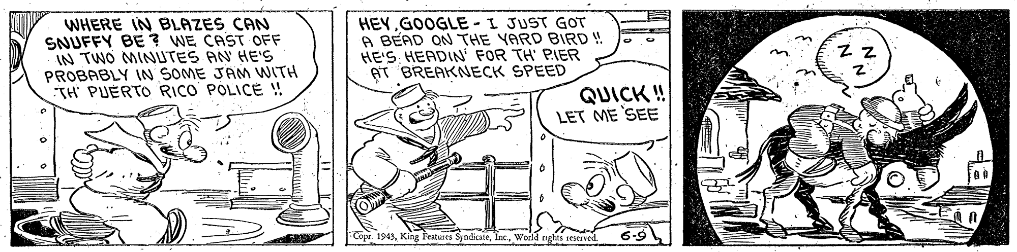Rectangle OCR: WHERE IN BLAZES CAN SNUFFY BE ? WE CAST OFF IN TWO MINUTES AN' HE'S PROBABLY IN SOME JAM WITH TH' PUERTO RICO POLIC ! HEYGOOGLE-I JUST GOT A BEAD ON THE YARD BIRD ! HE'S HEADIN' FOR TH' PIER AT BREAKNECK SPEED Z Z QUICK ! LET ME SEE Copr. 1943World nghts reserved. 6-9 WHERE IN BLAZES CAN SNUFFY BE ? WE CAST OFF IN TWO MINUTES AN' HE'S PROBABLY IN SOME JAM WITH TH' PUERTO RICO POLIC ! HEYGOOGLE-I JUST GOT A BEAD ON THE YARD BIRD ! HE'S HEADIN' FOR TH' PIER AT BREAKNECK SPEED Z Z QUICK ! LET ME SEE Copr. 1943King Features SyndicateWorld nghts reserved. 6-9