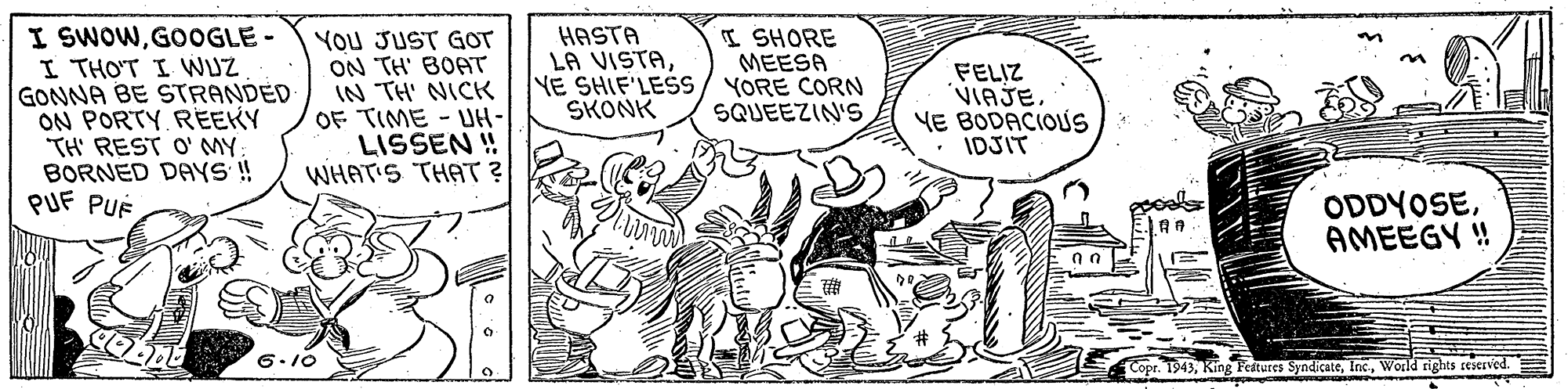 Handwriting OCR: I SWOWGOOGLE- I THOT I WUZ GONNA BE STRANDED ON PORTY REEKY TH' REST O' MY BORNED DAYS !! PUF PUÉ You JUST GOT ON TH' BOAT IN TH' NICHK OF TIME - UH- LISSEN ! WHAT'S THAT ? HASTA LA VISTAYE SHIF'LESS/ YORE CORN SKONK ISHORE MEESA FELIZ VIAJE. YE BODACIOUS IDJIT SQUEEZIN'S ODDYOSEAMEEGY ! 6.10 Cope. T943World rights reserved. I SWOWGOOGLE- I THOT I WUZ GONNA BE STRANDED ON PORTY REEKY TH' REST O' MY BORNED DAYS !! PUF PUÉ You JUST GOT ON TH' BOAT IN TH' NICHK OF TIME - UH- LISSEN ! WHAT'S THAT ? HASTA LA VISTAYE SHIF'LESS/ YORE CORN SKONK ISHORE MEESA FELIZ VIAJE. YE BODACIOUS IDJIT SQUEEZIN'S ODDYOSEAMEEGY ! 6.10 Cope. T943King Festures SyndicateWorld rights reserved.