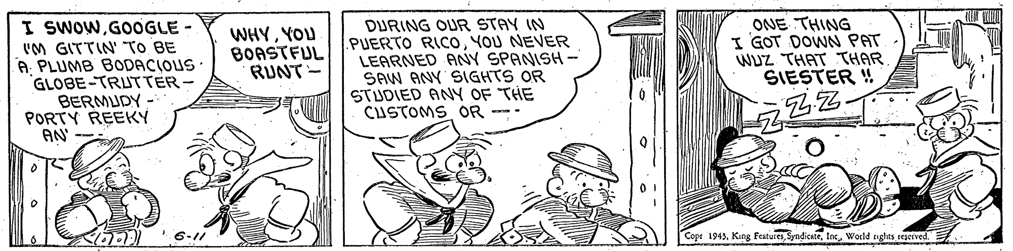 Finger OCR: I SWOWG0OGLE - 'M GITTIN' TO BE A PLUMB BODACIOUS· GLOBE-TRUTTER- BERMUDY - PORTY REEKY AN DURING OUR STAY IN .PUERTO RICOYOU NEVER LEARNED ANY SPANISH- SAW ANY SIGHTS OR STUDIED ANY OF THE CUSTOMS OR - ONE THING I GOT DOWN PAT WUZ THAT THAR SIESTER ! WHYYOU BOASTFUL RUNT - 6-11 Copr 1943World tgluts ceserved. I SWOWG0OGLE - 'M GITTIN' TO BE A PLUMB BODACIOUS· GLOBE-TRUTTER- BERMUDY - PORTY REEKY AN DURING OUR STAY IN .PUERTO RICOYOU NEVER LEARNED ANY SPANISH- SAW ANY SIGHTS OR STUDIED ANY OF THE CUSTOMS OR - ONE THING I GOT DOWN PAT WUZ THAT THAR SIESTER ! WHYYOU BOASTFUL RUNT - 6-11 Copr 1943King FeaturesWorld tgluts ceserved.