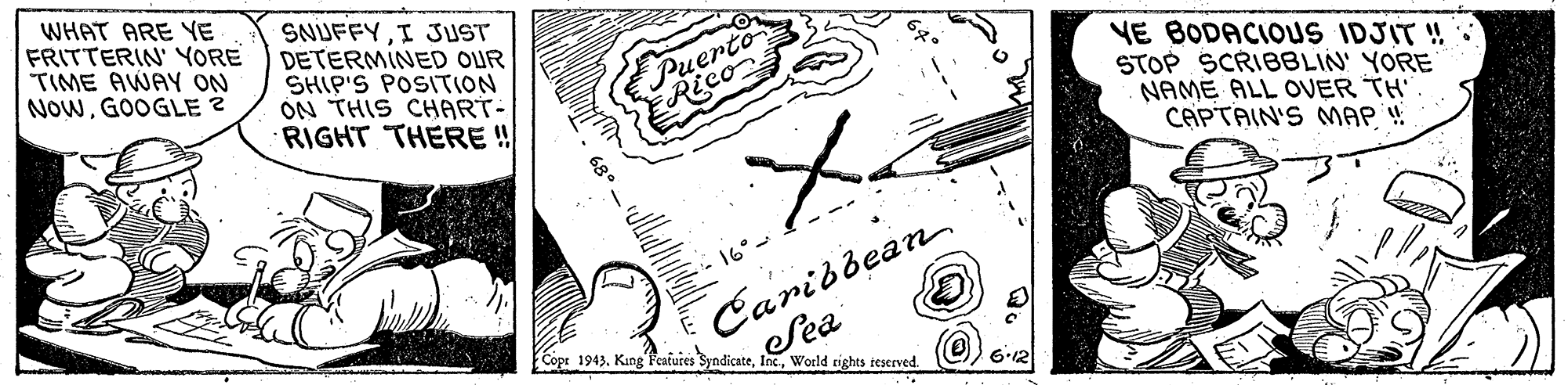 Illustration OCR: WHAT ARE YE FRITTERIN' YORE TIME AWAY ON NOWGOOGLE ? SNUFFYI JUST DETERMINED OUR SHIP'S POSITION ON THIS CHART- RIGHT THERE ! Puerto Rico VE BODACIOUS IDJIT ! STOP SCRIBBLIN YORE NAME ALL OVER TH CAPTAIN'S MAP !! 68 Caridbean Sea 16°- Cope 1943World eights teserved. 6-12 WHAT ARE YE FRITTERIN' YORE TIME AWAY ON NOWGOOGLE ? SNUFFYI JUST DETERMINED OUR SHIP'S POSITION ON THIS CHART- RIGHT THERE ! Puerto Rico VE BODACIOUS IDJIT ! STOP SCRIBBLIN YORE NAME ALL OVER TH CAPTAIN'S MAP !! 68 Caridbean Sea 16°- Cope 1943King Peaiuies SyndicateWorld eights teserved. 6-12