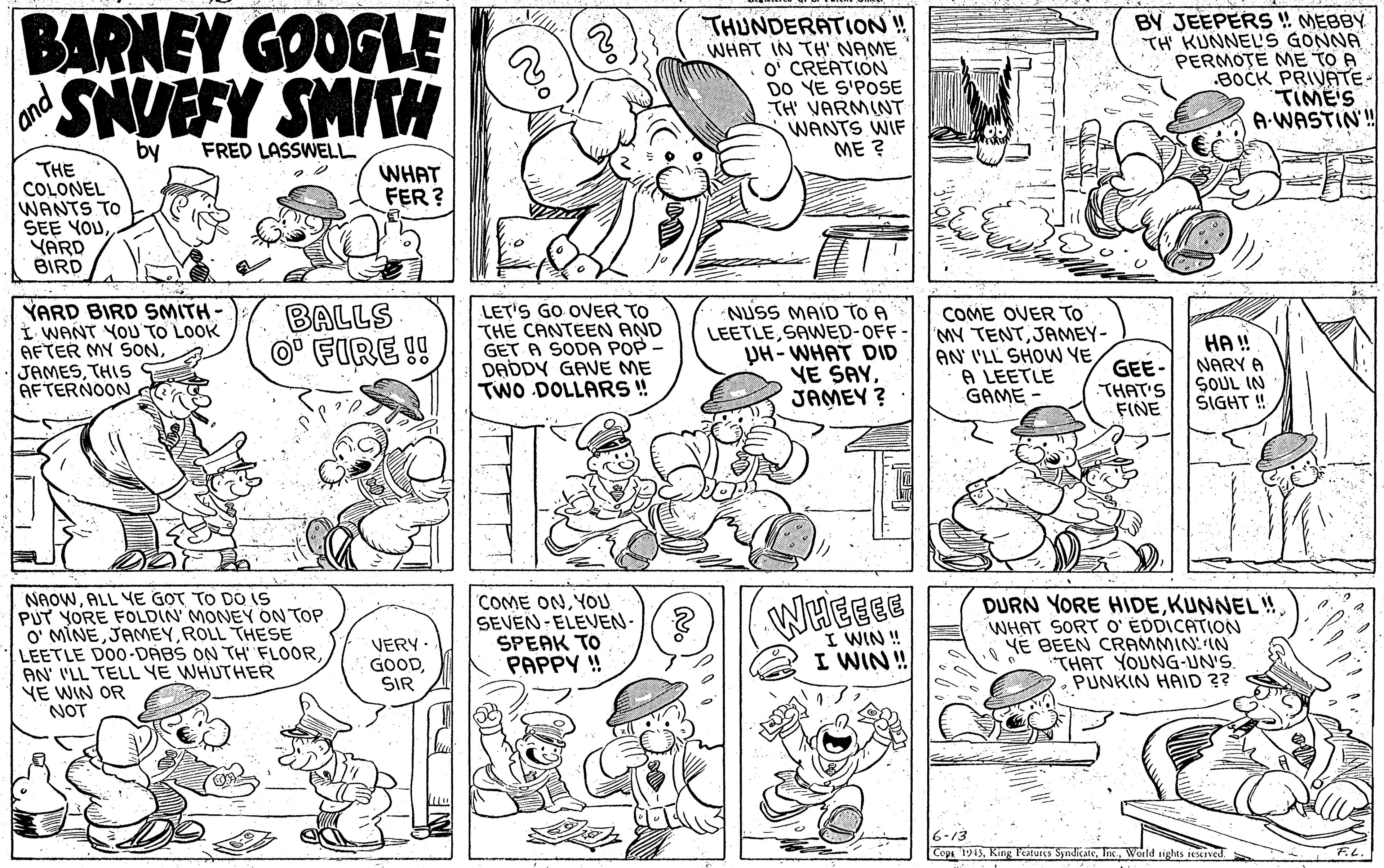 Jaw OCR: BARNEY GOOGLE THUNDERATION! WHAT IN TH' NAME O' CREATION DO YE S'POSE TH' VARMINT WANTS WIF ME ? BY JEEPERS !! MEBBY TH' KUNNEL'S GONNA PERMOTE ME TO A .BOCK PRIVATE- TIME'S A-WASTIN'! land SNUEFY SMITH by FRED LASSWELL THE COLONEL WANTS TO SEE YOUYARD BIRD WHAT FER ? YARD BIRD SMITH- I WANT YOU TO LOOK AFTER MY SONTHIS AFTERNOON BALLS O' FIRE !! LET'S GO OVER TO THE CANTEEN AND GET A SODA POP - DADDY GAVE ME TWO DOLLARS ! NUSS MAID TO A LEETLESAWED-OFF- UH- WHAT DID VE SAYJAMEY ? COME OVER TO MY TENTJAMEY- AN' I'LL SHOW YE A LEETLE GAME HA! NARY A SOUL IN SIGHT ! GEE- THAT'S FINE NAOWALL YE GOT TO DO is PUT YORE FOLDIN' MONEY ON TOP O' MINEROLL THESE LEETLE DO0-DABS ON TH FLOORAN I'LL TELL YE WHUTHER YE WIN OR NOT COME ONYOU SEVEN-ELEVEN- ? SPEAK TO PAPPY ! DURN YORE HIDEODICATION YE BEEN CRAMMIN:IN "THAT YOUNG-UN'S. PUNKIN HAID ?? WHEGEE WHAT SOF VERY GOODSIR I WIN ! I WIN! 6-13 Cops 1943Werld sights restived BARNEY GOOGLE THUNDERATION! WHAT IN TH' NAME O' CREATION DO YE S'POSE TH' VARMINT WANTS WIF ME ? BY JEEPERS !! MEBBY TH' KUNNEL'S GONNA PERMOTE ME TO A .BOCK PRIVATE- TIME'S A-WASTIN'! land SNUEFY SMITH by FRED LASSWELL THE COLONEL WANTS TO SEE YOUYARD BIRD WHAT FER ? YARD BIRD SMITH- I WANT YOU TO LOOK AFTER MY SONTHIS AFTERNOON BALLS O' FIRE !! LET'S GO OVER TO THE CANTEEN AND GET A SODA POP - DADDY GAVE ME TWO DOLLARS ! NUSS MAID TO A LEETLESAWED-OFF- UH- WHAT DID VE SAYJAMEY ? COME OVER TO MY TENTJAMEY- AN' I'LL SHOW YE A LEETLE GAME HA! NARY A SOUL IN SIGHT ! GEE- THAT'S FINE NAOWALL YE GOT TO DO is PUT YORE FOLDIN' MONEY ON TOP O' MINEROLL THESE LEETLE DO0-DABS ON TH FLOORAN I'LL TELL YE WHUTHER YE WIN OR NOT COME ONYOU SEVEN-ELEVEN- ? SPEAK TO PAPPY ! DURN YORE HIDEKUNNEL !ODICATION YE BEEN CRAMMIN:IN "THAT YOUNG-UN'S. PUNKIN HAID ?? WHEGEE WHAT SOF VERY GOODSIR I WIN ! I WIN! 6-13 Cops 1943King Fesus SyndicateWerld sights restived