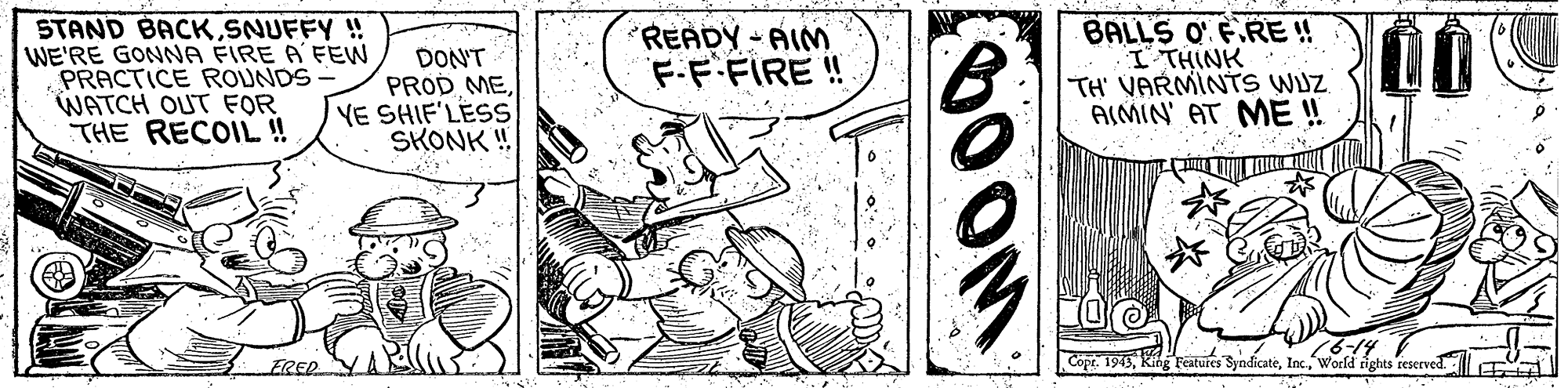 Line art OCR: STAND BACKSNUFFY ! WE'RE GONNA FIRE A FEW PRACTICE ROUNDS WATCH OUT FOR THE RECOIL ! DON'T PROD MEYE SHIF'LESS SKONK ! READY-AIM F.F.FIRE ! BALLS O' F.RE ! I' THINK TH' VARMINTS WJZAIMIN' AT ME ! 6-14 FRED Copt. 1943World rights reserved STAND BACKSNUFFY ! WE'RE GONNA FIRE A FEW PRACTICE ROUNDS WATCH OUT FOR THE RECOIL ! DON'T PROD MEYE SHIF'LESS SKONK ! READY-AIM F.F.FIRE ! BALLS O' F.RE ! I' THINK TH' VARMINTS WJZAIMIN' AT ME ! 6-14 FRED Copt. 1943Kihg Teatures SyndicateWorld rights reserved