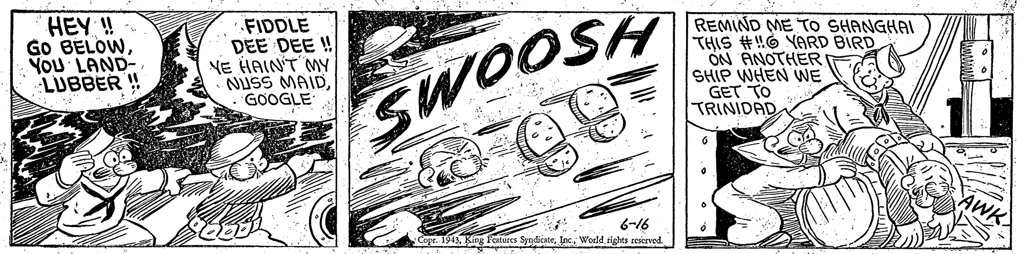 Line art OCR: HEY ! GO BELOWYOU LAND- LUBBER !! '.FIDDLE DEE DEE ! NE HAIN'T MY NUSS MAIDGOOGLE REMIND ME TO SHANGHAI THIS #!!6 YARD BIRD ON ANOTHER SHIP WHEN WE GET TO TRINIDAD SWOOSH 6-16 Copt. 1943World rights reserved. HEY ! GO BELOWYOU LAND- LUBBER !! '.FIDDLE DEE DEE ! NE HAIN'T MY NUSS MAIDGOOGLE REMIND ME TO SHANGHAI THIS #!!6 YARD BIRD ON ANOTHER SHIP WHEN WE GET TO TRINIDAD SWOOSH 6-16 Copt. 1943King Features SyndicateWorld rights reserved.