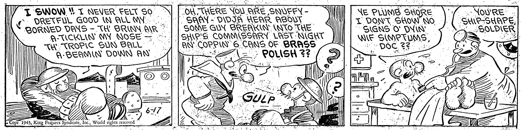 Drawing OCR: I SWOW! I NEVER FELT SO DRETFUL GOOD IN ALL MY BORNED DAYS- TH' BRINY AIR A-TICKLIN' MY NOSE- TH TROPIC SUN BALL A BEAMIN' DOWN AN OHTHERE YOU ARE SNUFFY SAAY- DIDJA HEAR ABOUT SOME GUY BREAKIN' INTO THE SHIP'S COMMISSARY LAST NIGHT AN COPPIN 6 CANS OF BRASS POLISH ?? YE PLUMB SHORE I' DON'T SHOW NO SIGNS O' DYIN WIF SIMPTUMSDOC ?? YOU'RE SHIP-SHAPE SOLDIER GULP 617 Copr. 1943World rights rescrved I SWOW! I NEVER FELT SO DRETFUL GOOD IN ALL MY BORNED DAYS- TH' BRINY AIR A-TICKLIN' MY NOSE- TH TROPIC SUN BALL A BEAMIN' DOWN AN OHTHERE YOU ARE SNUFFY SAAY- DIDJA HEAR ABOUT SOME GUY BREAKIN' INTO THE SHIP'S COMMISSARY LAST NIGHT AN COPPIN 6 CANS OF BRASS POLISH ?? YE PLUMB SHORE I' DON'T SHOW NO SIGNS O' DYIN WIF SIMPTUMSDOC ?? YOU'RE SHIP-SHAPE SOLDIER GULP 617 Copr. 1943King Features SyndicateWorld rights rescrved