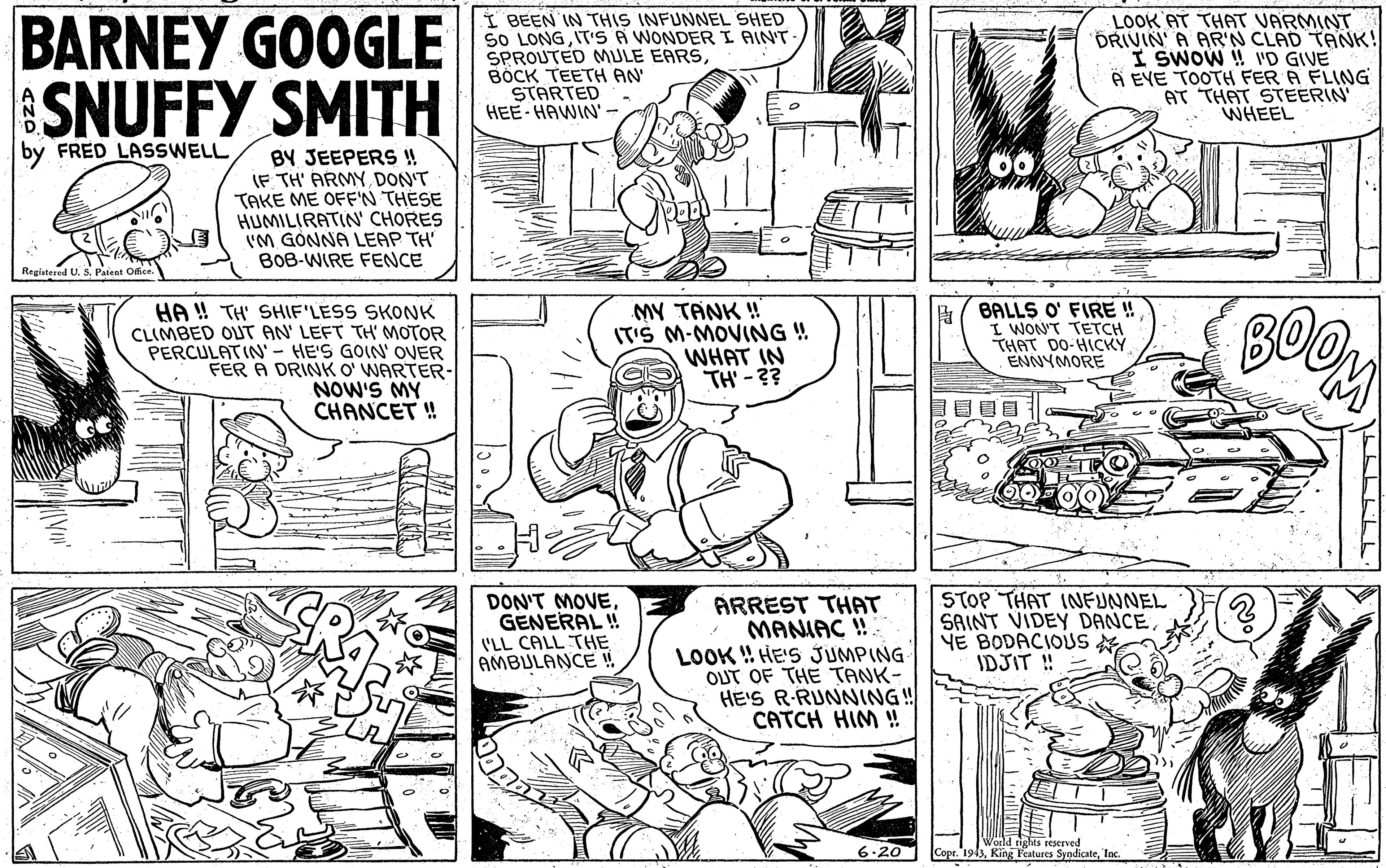 Line OCR: BARNEY GOOGLE SNUFFY SMITH I BEEN IN THIS INFUNNEL SHED SO LONGIT'S A WONDERI AINT SPROUTED MULE EARSBÖCK TEETH AN STARTED HEE- HAWIN'- LOOK AT THAT VARMINT DRIVIN' A AR'N CLAD TANK! I SWOW ! 'D GIVE A EVE TOOTH FER A FLNG AT THAT STEERIN WHEEL FRED LASSWELL BY JEEPERS !! IF TH' ARMY DON'T TAKE ME OFF'N THESE HUMILIRATIN' CHORES IM GONNA LEAP TH B0B-WIRE FENCE HA ! TH' SHIF'LESS SKONK CLIMBED OUT AN' LEFT TH' MOTOR PERCULATIN'- HE'S GOIN' OVER FER A DRINK O' WARTER- NOW'S MY CHANCET ! MY TANK ! IT'S M-MOVING ! WHAT IN TH' -?? BALLS O' FIRE ! I WON'T TETCH THAT DO-HICKY ENNYMORE BOO DON'T MOVEGENERAL ! I'LL CALL THE AMBULANCE ! ARREST THAT MANIAC ! LOOK ! HE'S JUMPING OUT OF THE TANK- HE'S R-RUNNING! CATCH HIM ! STOP THAT INFUNNEL SAINT VIDEY DANCEYE BODACIOUS IDJIT ! 6.20 tights eeserved Copr. 1943Inc. BARNEY GOOGLE SNUFFY SMITH I BEEN IN THIS INFUNNEL SHED SO LONGIT'S A WONDERI AINT SPROUTED MULE EARSBÖCK TEETH AN STARTED HEE- HAWIN'- LOOK AT THAT VARMINT DRIVIN' A AR'N CLAD TANK! I SWOW ! 'D GIVE A EVE TOOTH FER A FLNG AT THAT STEERIN WHEEL FRED LASSWELL BY JEEPERS !! IF TH' ARMY DON'T TAKE ME OFF'N THESE HUMILIRATIN' CHORES IM GONNA LEAP TH B0B-WIRE FENCE HA ! TH' SHIF'LESS SKONK CLIMBED OUT AN' LEFT TH' MOTOR PERCULATIN'- HE'S GOIN' OVER FER A DRINK O' WARTER- NOW'S MY CHANCET ! MY TANK ! IT'S M-MOVING ! WHAT IN TH' -?? BALLS O' FIRE ! I WON'T TETCH THAT DO-HICKY ENNYMORE BOO DON'T MOVEGENERAL ! I'LL CALL THE AMBULANCE ! ARREST THAT MANIAC ! LOOK ! HE'S JUMPING OUT OF THE TANK- HE'S R-RUNNING! CATCH HIM ! STOP THAT INFUNNEL SAINT VIDEY DANCEYE BODACIOUS IDJIT ! 6.20 tights eeserved Copr. 1943King Features Syodicate