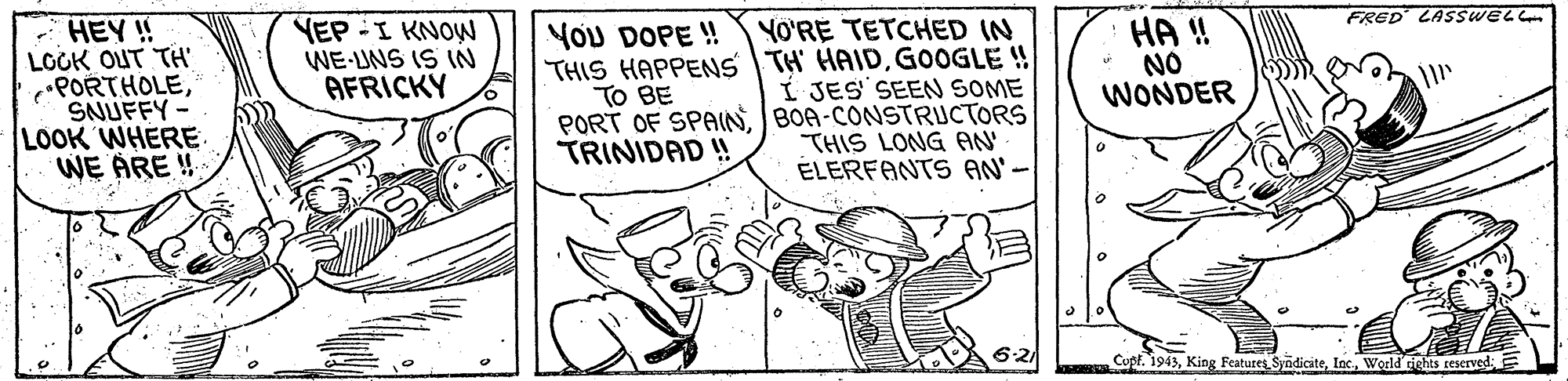 Illustration OCR: - HEY ! LOGK OUT TH PORTHOLESNUFFY- LOOK WHERE WE ÅRE ! YEP .I KNO? WE-UNS IS (IN AFRICKY FRED LASSWELL YO'RE TETCHED IN THIS HAPPENS TH HAIDGOOGLE!! Í JES SEEN SOME PORT OF SPAINBOA-CONSTRUCTORS THIS LONG AN ÉLERFANTS AN' YOu DOPE ! HA ! NO WONDER TO BE TRINIDAD ! Cupf. 1943- HEY ! LOGK OUT TH PORTHOLESNUFFY- LOOK WHERE WE ÅRE ! YEP .I KNO ? WE-UNS IS (IN AFRICKY FRED LASSWELL YO'RE TETCHED IN THIS HAPPENS TH HAIDGOOGLE!! Í JES SEEN SOME PORT OF SPAINBOA-CONSTRUCTORS THIS LONG AN ÉLERFANTS AN' YOu DOPE ! HA ! NO WONDER TO BE TRINIDAD ! Cupf. 1943King Features SyndiciteWorld rights reserved