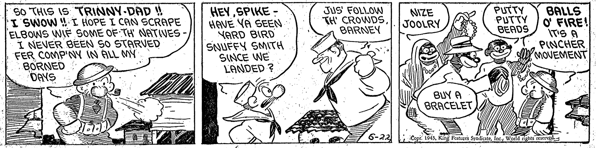 Drawing OCR: HEYSPIKE - HAVE VA SEEN YARD BIRD SNUFFY SMITH SINCE WE LANDED ? PUTTY PUTTY BEADS SO THIS IS TRINNY-DAD ISWOW !I HOPE I CAN SCRAPE ELBOWS WIF SOME OF TH' NATIVES I NEVER BEEN SO STARVED FER COMP'NY IN ALL MY BORNED DAYS JUS' FOLLOW TH' CROWDSBARNEY BALLS O' FIRE! IT'S A PINCHER MOVEMENT NIZE JOOLRY BUY A BRACELET6-22 Copr. 1943World rights reserved. HEYSPIKE - HAVE VA SEEN YARD BIRD SNUFFY SMITH SINCE WE LANDED ? PUTTY PUTTY BEADS SO THIS IS TRINNY-DAD ISWOW !I HOPE I CAN SCRAPE ELBOWS WIF SOME OF TH' NATIVES I NEVER BEEN SO STARVED FER COMP'NY IN ALL MY BORNED DAYS JUS' FOLLOW TH' CROWDSBARNEY BALLS O' FIRE! IT'S A PINCHER MOVEMENT NIZE JOOLRY BUY A BRACELET6-22 Copr. 1943King Features SyndicateWorld rights reserved.