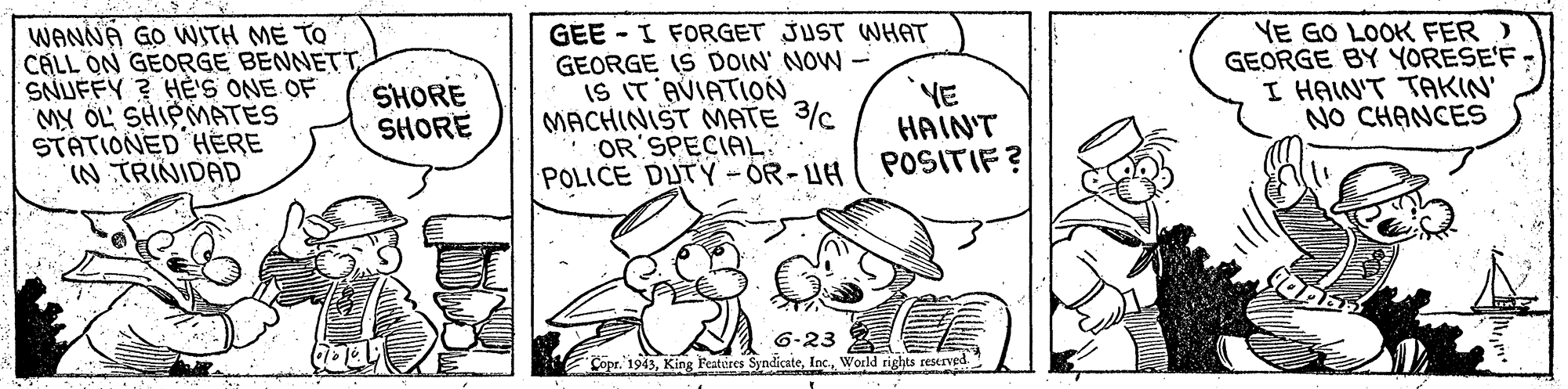 Window OCR: WANNA GO WSTH ME TO CÁLL ON GEORGE BENNETTSNUFFY ? HE'S ONE OF MY OL' SHIPMATES STATIONED HERE IN TRINIDAD GEE - I FORGET JUST WHAT GEORGE IS DOIN' NOW- IS IT AVIATION MACHINIST NMATE 3c OR SPECIAL: POLICE DUTY - OR - UH YE HAIN'T POSITIF? VE GO LOOK FER ) GEORGE BY YORESE'F- I HAIN'T TAKIN' NO CHANCES SHORE SHORE 6-23 Copr. 1943World rights sESKIVed WANNA GO WSTH ME TO CÁLL ON GEORGE BENNETTSNUFFY ? HE'S ONE OF MY OL' SHIPMATES STATIONED HERE IN TRINIDAD GEE - I FORGET JUST WHAT GEORGE IS DOIN' NOW- IS IT AVIATION MACHINIST NMATE 3c OR SPECIAL: POLICE DUTY - OR - UH YE HAIN'T POSITIF? VE GO LOOK FER ) GEORGE BY YORESE'F- I HAIN'T TAKIN' NO CHANCES SHORE SHORE 6-23 Copr. 1943King Featires SyndicateWorld rights sESKIVed