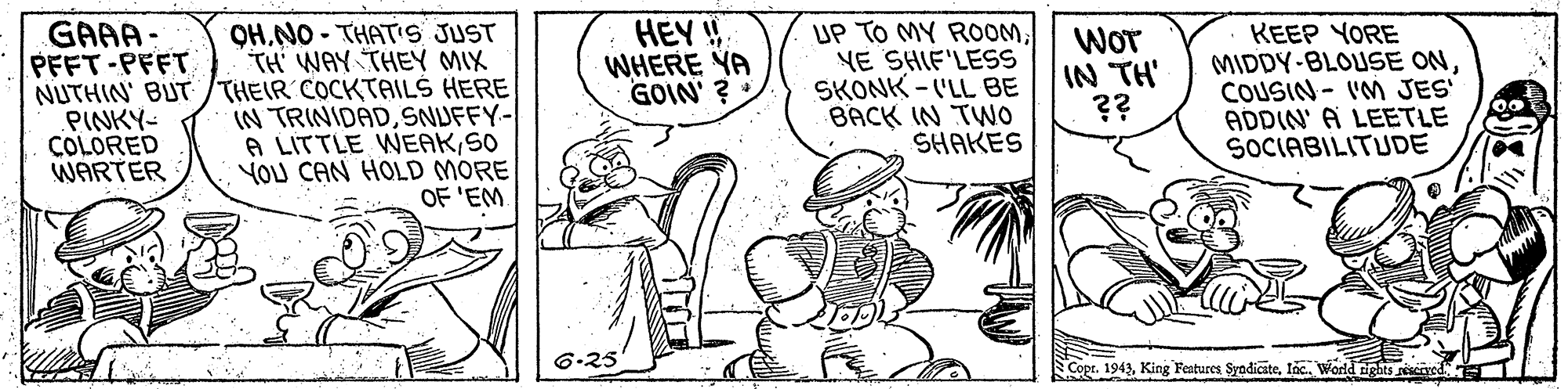 Art OCR: OHNO - THATIS JUST TH' WAY THEY MIX NUTHIN' BUT /THEIR COCKTAILŠ HERE IN TRINIDADSNUFFY-/ A LITTLE WEAKSO YOU CAN HOLD MORE OF 'EM HEY WHERE YA GOIN' ? UP TO MY ROOMYE SHIF'LESS SKONK - ('LL BE BACK IN TWO SHAKES GAAA: PFFT-PFFT Wor IN TH' ?? KEEP YORE MIDDY-BLOUSE ONCOUSIN- I'M JES ADDIN' A LEETLE SOCIABILITUDE PINKY- COLORED WARTER 6.25 Copr. 1943lac. World tights seseoved OHNO - THATIS JUST TH' WAY THEY MIX NUTHIN' BUT /THEIR COCKTAILŠ HERE IN TRINIDADSNUFFY-/ A LITTLE WEAKSO YOU CAN HOLD MORE OF 'EM HEY WHERE YA GOIN' ? UP TO MY ROOMYE SHIF'LESS SKONK - ('LL BE BACK IN TWO SHAKES GAAA: PFFT-PFFT Wor IN TH' ?? KEEP YORE MIDDY-BLOUSE ONCOUSIN- I'M JES ADDIN' A LEETLE SOCIABILITUDE PINKY- COLORED WARTER 6.25 Copr. 1943King Features Syadicstelac. World tights seseoved