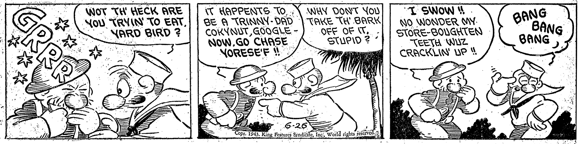Art OCR: WOT TH HECK ARE YOU TRYIN TO EATYARD BIRD ? IT HAPPENTS TO BE A TRINNY-DAD COKYNUTGOOGLE - NOwGO CHASE YORESE'F ! WHY DON'T YOU TAKE TH' BARK OFF OF ITSTUPID ? : I SWOW ! NO WONDER MY STORE-BOUGHTEN TEETH WUZ CRACKLIN' UP ! BANG BANG BANG 6-26 Copr. 1943. King Features SyndicateWorld rights feserved. RRB WOT TH HECK ARE YOU TRYIN TO EATYARD BIRD ? IT HAPPENTS TO BE A TRINNY-DAD COKYNUTGOOGLE - NOwGO CHASE YORESE'F ! WHY DON'T YOU TAKE TH' BARK OFF OF ITSTUPID ? : I SWOW ! NO WONDER MY STORE-BOUGHTEN TEETH WUZ CRACKLIN' UP ! BANG BANG BANG 6-26 Copr. 1943. King Features SyndicateWorld rights feserved. RRB