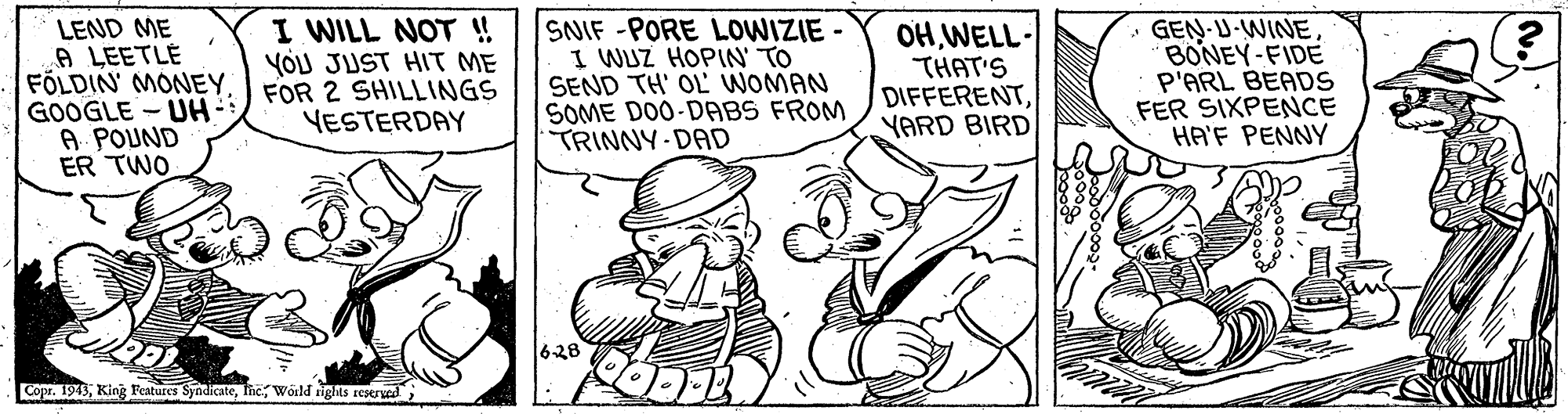 Illustration OCR: LEND ME A LEETLÉ FÖLDIN MONEYGOOGLE - UH A POUND ER TWO I WILL NOT ! YOU JUST HIT ME FOR 2 SHILLINGS YESTERDAY SNIF -PORE LOWIZIE - I WUZ HOPIN' TO SEND TH' OL WOMAN SOME DO0-DABS FROM TRINNY DAD OH WELL- THAT'S DIFFERENTYARD BIRD • GEN-U-WINE BONEY-FIDE P'ARL BEADS FER SIXPENCE HA'F PENNY 628 Copr. 1943Wörld rights sEsrved LEND ME A LEETLÉ FÖLDIN MONEYGOOGLE - UH A POUND ER TWO I WILL NOT ! YOU JUST HIT ME FOR 2 SHILLINGS YESTERDAY SNIF -PORE LOWIZIE - I WUZ HOPIN' TO SEND TH' OL WOMAN SOME DO0-DABS FROM TRINNY DAD OH WELL- THAT'S DIFFERENTYARD BIRD • GEN-U-WINE BONEY-FIDE P'ARL BEADS FER SIXPENCE HA'F PENNY 628 Copr. 1943King Peatures SyndicateWörld rights sEsrved