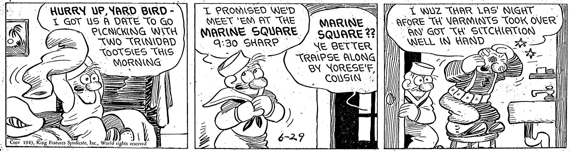 Window OCR: HURRY UPYARD BIRD- I GOT US A DATE TO GO PICNICKING WITH TWÓ TRINIDAD TOOTSIES THIS MORNING I PROMISED WE'D MEET 'EM AT THE MARINE SQUARE 9:30 SHARP MARINE SQUARE ?? YE BETTER TRAIPSE ALONG BY YORESE'FCOLUSIN I WUZ THAR LAS' NIGHT AFORE TH' VARMINTS TOOK OVER AN' GOT TH' SITCHIATION WELL IN HAND |( 6-29 Cope 1943World tights ieserved HURRY UPYARD BIRD- I GOT US A DATE TO GO PICNICKING WITH TWÓ TRINIDAD TOOTSIES THIS MORNING I PROMISED WE'D MEET 'EM AT THE MARINE SQUARE 9:30 SHARP MARINE SQUARE ?? YE BETTER TRAIPSE ALONG BY YORESE'FCOLUSIN I WUZ THAR LAS' NIGHT AFORE TH' VARMINTS TOOK OVER AN' GOT TH' SITCHIATION WELL IN HAND |( 6-29 Cope 1943King Features SyndicateWorld tights ieserved