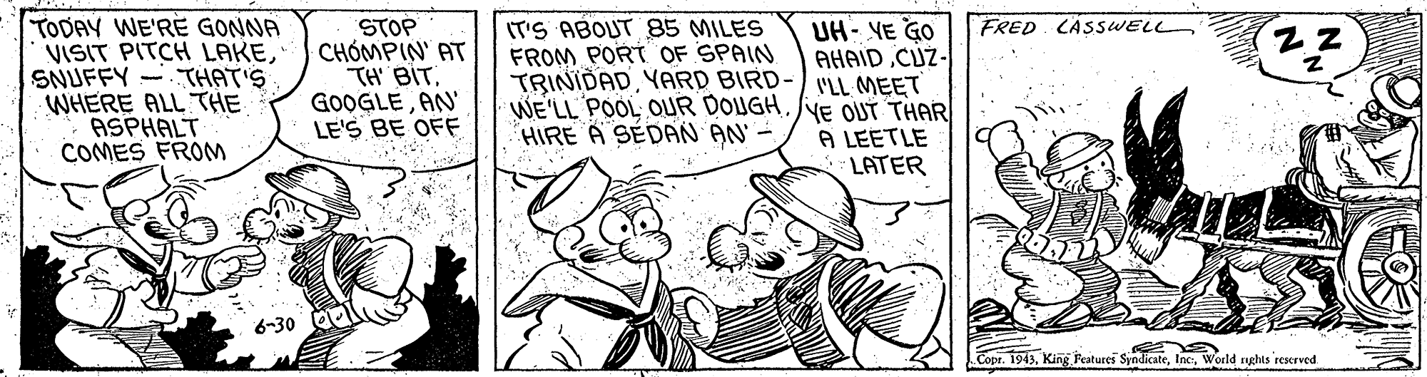 Rectangle OCR: TODAY WE'RE GONNA VISIT PITCH LAKESNUFFY THAT'S WHERE ALL THE ASPHALT COMES FROM IT'S ABOUT 85 MILES FROM PORT OF SPAIN FRED CASSWELL STOP CHÓMPIN' AT TH BIT. GOOGLEAN' LE'S BE OFF UH- VE GO AHAIDCUZ- TRINIDADYARD BIRD-/ LL MEET WE'LL POOL OUR DOUGHYE OUT THAR A LEETLE LATER HIRE A SEDAN AN' - 6-30 Copr. 1943World rnghts reserved TODAY WE'RE GONNA VISIT PITCH LAKESNUFFY THAT'S WHERE ALL THE ASPHALT COMES FROM IT'S ABOUT 85 MILES FROM PORT OF SPAIN FRED CASSWELL STOP CHÓMPIN' AT TH BIT. GOOGLEAN' LE'S BE OFF UH- VE GO AHAIDCUZ- TRINIDADYARD BIRD-/ LL MEET WE'LL POOL OUR DOUGHYE OUT THAR A LEETLE LATER HIRE A SEDAN AN' - 6-30 Copr. 1943King Features SyndicateWorld rnghts reserved