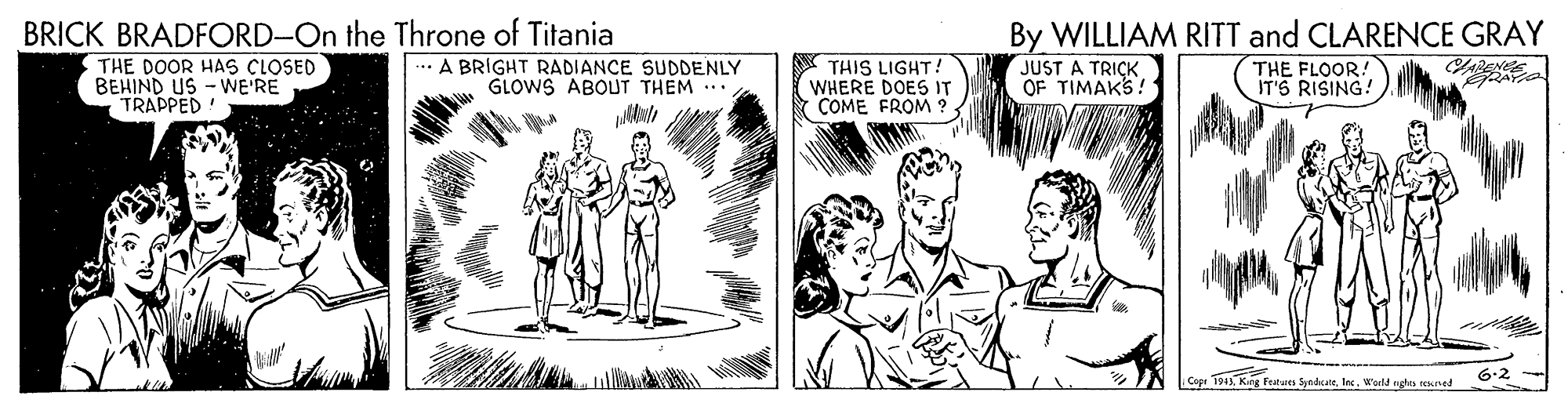 Drawing OCR: By WILLIAM RITT and CLARENCE GRAY JUST A TRICK OF TIMAKS! BRICK BRADFORD-On the Throne of Titania THE DOOR HAS CLOSED BEHIND US - WE'RE TRAPPED! ... A BRIGHT RADIANCE SUDDENLY GLOWS ABOUT THEM . THIS LIGHT! WHERE DOES IT COME FROM ? THE FLOOR! IT'S RISING! 6-2 Copi 194Wold nghts sened By WILLIAM RITT and CLARENCE GRAY JUST A TRICK OF TIMAKS! BRICK BRADFORD-On the Throne of Titania THE DOOR HAS CLOSED BEHIND US - WE'RE TRAPPED! ... A BRIGHT RADIANCE SUDDENLY GLOWS ABOUT THEM . THIS LIGHT! WHERE DOES IT COME FROM ? THE FLOOR! IT'S RISING! 6-2 Copi 194Kng Fatures SyndrareWold nghts sened