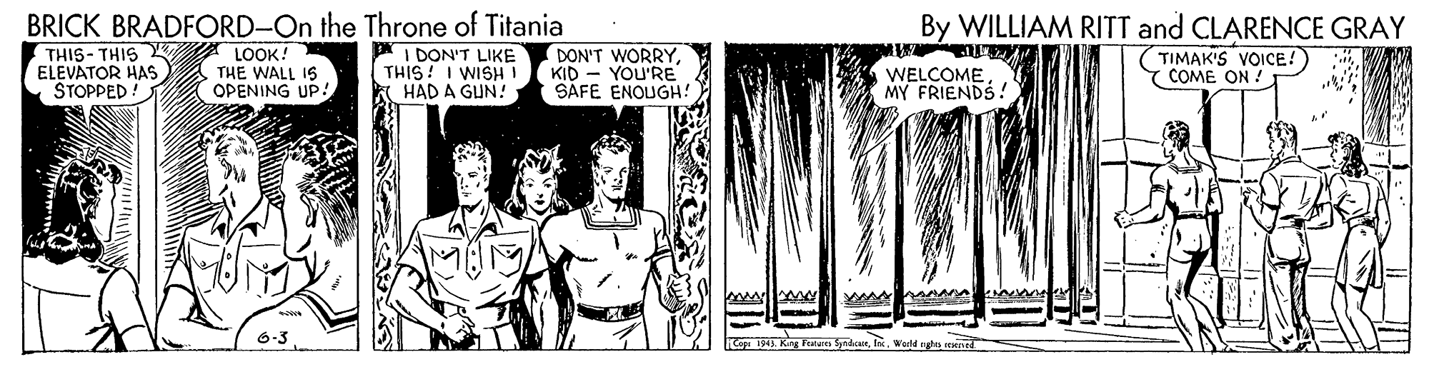 Drawing OCR: By WILLIAM RITT and CLARENCE GRAY (TIMAK'S VOICE! Y COME ON ! BRICK BRADFORD-On the Throne of Titania THIS- THIS Y LOOK! ELEVATOR HAS STOPPED! THE WALL 16 OPENING UP! I DON'T LIKE THIS! I WISH K HAD A GUN! DON'T WORRYKID - YOU'RE SAFE ENOUGH! WELCOME MY FRIENDS 1945. King Featares SyadcaseWerd nghs resned By WILLIAM RITT and CLARENCE GRAY (TIMAK'S VOICE! Y COME ON ! BRICK BRADFORD-On the Throne of Titania THIS- THIS Y LOOK! ELEVATOR HAS STOPPED! THE WALL 16 OPENING UP! I DON'T LIKE THIS! I WISH K HAD A GUN! DON'T WORRYKID - YOU'RE SAFE ENOUGH! WELCOME MY FRIENDS 1945. King Featares SyadcaseWerd nghs resned