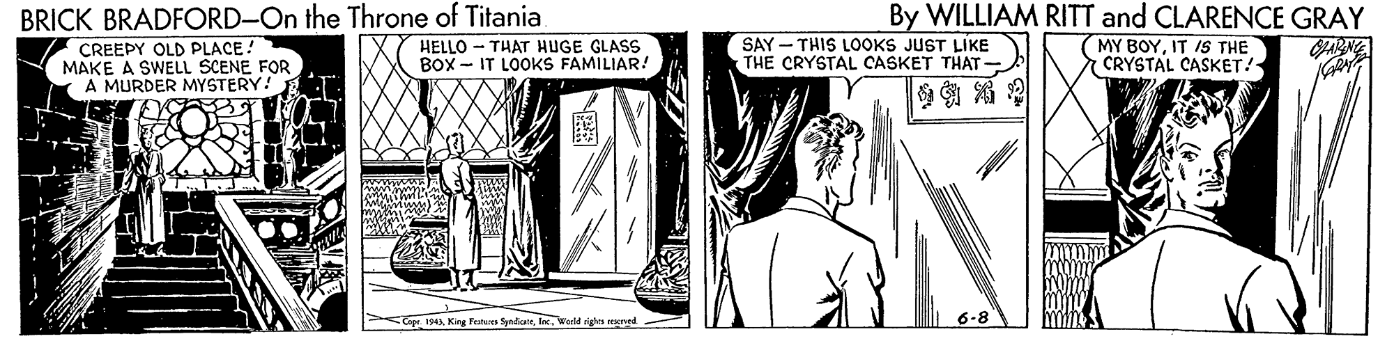 Monochrome OCR: By WILLIAM RITT and CLARENCE GRAY BRICK BRADFORD-On the Throne of Titania CREEPY OLD PLACE! MAKE A SWELL SCENE FOR A MURDER MYSTERY! .T HELLO - THAT HUGE GLASS BOX - IT LOOKS FAMILIAR! SAY - THIS LOOKS JUST LIKE THE CRYSTAL CASKET THAT- (MY BOYIT IS THE 7 CRYSTAL CASKET!- JARNE Copt. 194Woeld cights rved 6-8 By WILLIAM RITT and CLARENCE GRAY BRICK BRADFORD-On the Throne of Titania CREEPY OLD PLACE! MAKE A SWELL SCENE FOR A MURDER MYSTERY! .T HELLO - THAT HUGE GLASS BOX - IT LOOKS FAMILIAR! SAY - THIS LOOKS JUST LIKE THE CRYSTAL CASKET THAT- (MY BOYIT IS THE 7 CRYSTAL CASKET!- JARNE Copt. 194King Festures SyndicneWoeld cights rved 6-8