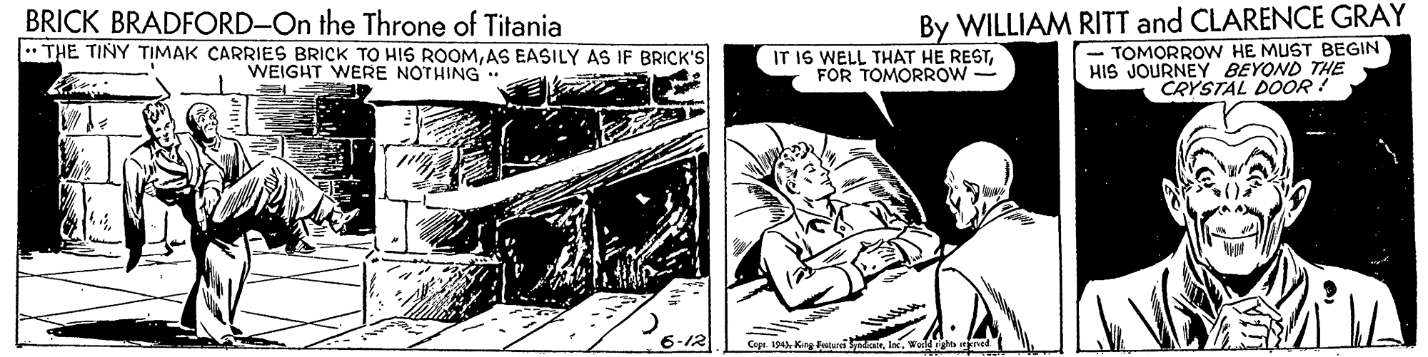 Fiction OCR: BRICK BRADFORD-On the Throne of Titania By WILLIAM RITT and CLARENCE GRAY .. THE TINY TIMAK ÇARRIES BRICK TO HIS ROOMAS EASILY AS IF BRICK'S WEIGHT WERE NOTHING IT IS WELL THAT HE RESTFOR TOMORROW - TOMORROW HE MUST BEGIN HIS JOURNEY BEYOND THE CRYSTAL DOO : 6-12 Cepe. 194 Kire Fraturi I BRICK BRADFORD-On the Throne of Titania By WILLIAM RITT and CLARENCE GRAY .. THE TINY TIMAK ÇARRIES BRICK TO HIS ROOMAS EASILY AS IF BRICK'S WEIGHT WERE NOTHING IT IS WELL THAT HE RESTFOR TOMORROW - TOMORROW HE MUST BEGIN HIS JOURNEY BEYOND THE CRYSTAL DOO : 6-12 Cepe. 194 Kire Fraturi I