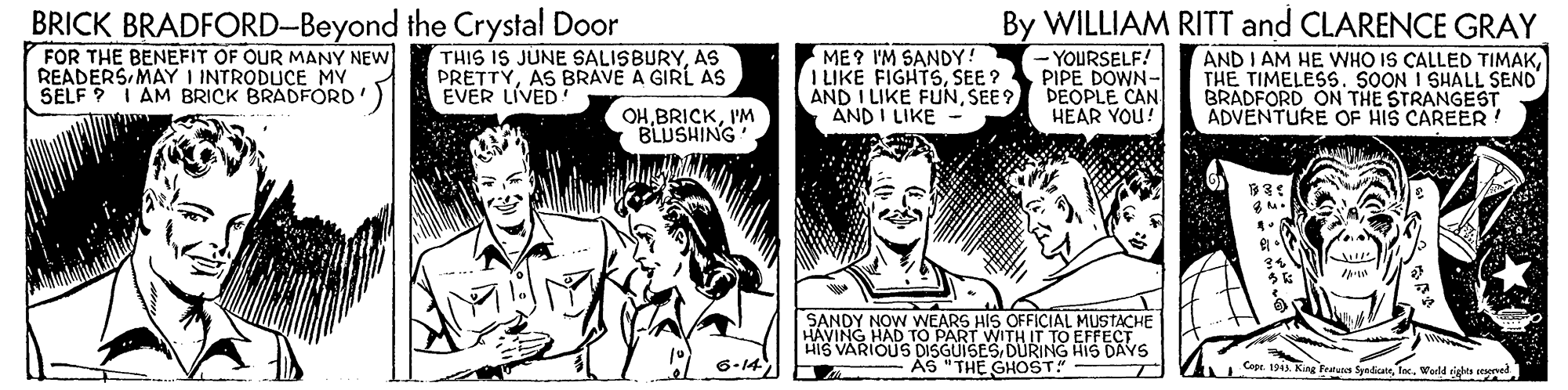 Art OCR: BRICK BRADFORD-Beyond the Crystal Door FOR THE BENEFIT OF OUR MANY NEW READERS MAY I INTRODUCE MY SELF ? I AM BRICK BRADFORD By WILLIAM RITT and CLARENCE GRAY THIS IS JUNE SALISBURYAS BRAVE A GIRL AS EVER LIVED ME? I'M SANDY! I LIKE FIGHTSSEE? AND I LIKE FUNSEE ? AND I LIKE -YOURSELF! PIPE DOWN- DEOPLE CAN HEAR YOU! AND I AM HE VWHO IS CALLED TIMAKTHE TIMELESS. SOON I SHALL SEND BRADFORD ON THE STRANGEST ADVENTURE OF HIS CAREER! OHI'M BLUSHING SANDY NOW WEARS HIS OFFICIAL MUSTACHE HAVING HAD TO PART WITH IT TO EFFECT HIS VARIOUS DISGUISESDURING HIS DAYS ÁS "THE GHOST" 6-14 Cope. 1943. King Fetuns SynliateToc. Wold ts seed BRICK BRADFORD-Beyond the Crystal Door FOR THE BENEFIT OF OUR MANY NEW READERS MAY I INTRODUCE MY SELF ? I AM BRICK BRADFORD By WILLIAM RITT and CLARENCE GRAY THIS IS JUNE SALISBURYAS BRAVE A GIRL AS EVER LIVED ME? I'M SANDY! I LIKE FIGHTSSEE? AND I LIKE FUNSEE ? AND I LIKE -YOURSELF! PIPE DOWN- DEOPLE CAN HEAR YOU! AND I AM HE VWHO IS CALLED TIMAKTHE TIMELESS. SOON I SHALL SEND BRADFORD ON THE STRANGEST ADVENTURE OF HIS CAREER! OHI'M BLUSHING SANDY NOW WEARS HIS OFFICIAL MUSTACHE HAVING HAD TO PART WITH IT TO EFFECT HIS VARIOUS DISGUISESDURING HIS DAYS ÁS "THE GHOST" 6-14 Cope. 1943. King Fetuns SynliateToc. Wold ts seed