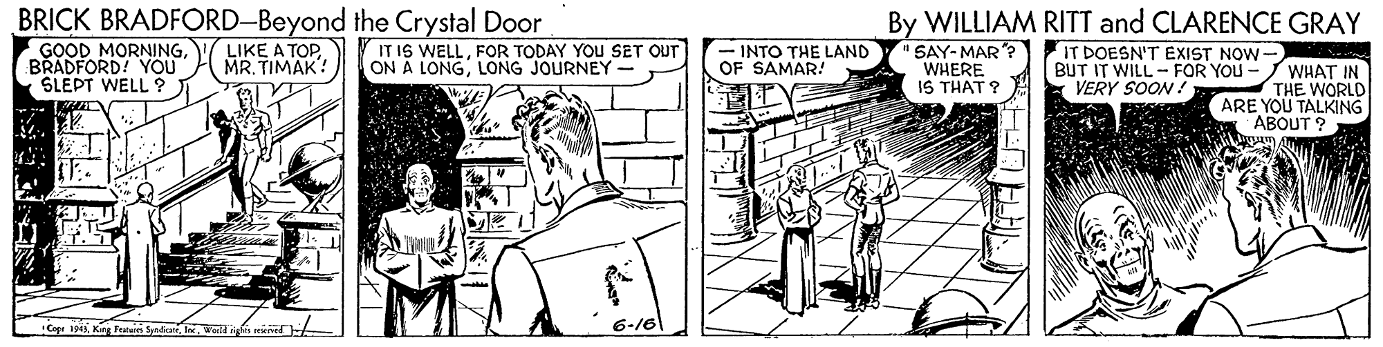 Cartoon OCR: BRICK BRADFORD-Beyond the Crystal Door By WILLIAM RITT and CLARENCE GRAY LIKE A TOPMR. TIMAK? IT IS WELLFOR TODAY YOU SET OUT ON A LONGLONG JOURNEY- SAY-MAR ? WHERE IS THAT ? IT DOESN'T EXIST NOW GOOD MORNINGBRADFORD! YOU SLEPT WELL ? - INTO THE LAND OF SAMAR! BUT IT WILL - FOR YOU - WHAT IN THE WORLD ARE YOU TALKING ABOUT ? VERY SOON! Cogr 194Wa jsáist BRICK BRADFORD-Beyond the Crystal Door By WILLIAM RITT and CLARENCE GRAY LIKE A TOPMR. TIMAK? IT IS WELLFOR TODAY YOU SET OUT ON A LONGLONG JOURNEY- SAY-MAR ? WHERE IS THAT ? IT DOESN'T EXIST NOW GOOD MORNINGBRADFORD! YOU SLEPT WELL ? - INTO THE LAND OF SAMAR! BUT IT WILL - FOR YOU - WHAT IN THE WORLD ARE YOU TALKING ABOUT ? VERY SOON! Cogr 194Kir Featuin SyedanWa jsáist