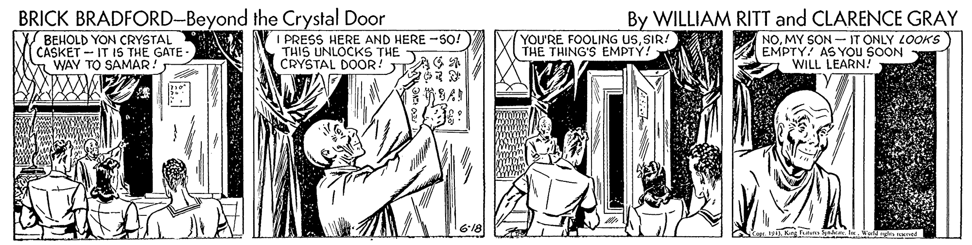 Parallel OCR: BRICK BRADFORD-Beyond the Crystal Door By WILLIAM RITT and CLARENCE GRAY NOMY SON – IT ONLY LOOKS EMPTY. AS YOu SOON WILL LEARN! ale k BEHOLD YON CRYSTAL CASKET - IT IS THE GATE- WAY TO SAMAR! I PRESS HERE AND HERE -SO! THIS UNLOCKS THE CRYSTAL DOOR! TAG A YOU'RE FOOLING USSIR! THE THING'S EMPTY! 6-18 1. 1913la. World de nMI BRICK BRADFORD-Beyond the Crystal Door By WILLIAM RITT and CLARENCE GRAY NOMY SON – IT ONLY LOOKS EMPTY. AS YOu SOON WILL LEARN! ale k BEHOLD YON CRYSTAL CASKET - IT IS THE GATE- WAY TO SAMAR! I PRESS HERE AND HERE -SO! THIS UNLOCKS THE CRYSTAL DOOR! TAG A YOU'RE FOOLING USSIR! THE THING'S EMPTY! 6-18 1. 1913Kar faun Sndeela. World de nMI