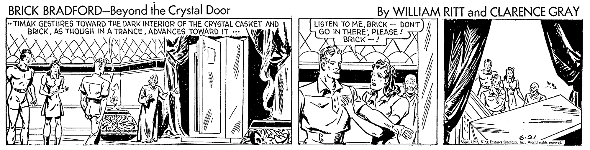 Comic book OCR: BRICK BRADFORD-Beyond the Crystal Door .. TIMAK GESTURES TOWARD THE DARK INTERIOR OF THE CRYSTAL CASKET AND BRICKADVANCES TOWARD IT By WILLIAM RITT and CLARENCE GRAY LISTEN TO MEBRICK - DON'T GO IN THEREPLEASE ! BRICK -! 6.21 Ce. 1943Wadd rigles reserved BRICK BRADFORD-Beyond the Crystal Door .. TIMAK GESTURES TOWARD THE DARK INTERIOR OF THE CRYSTAL CASKET AND BRICKAS THOUGH IN A TRANCEADVANCES TOWARD IT By WILLIAM RITT and CLARENCE GRAY LISTEN TO MEBRICK - DON'T GO IN THEREPLEASE ! BRICK -! 6.21 Ce. 1943King katures Sandicate. IeWadd rigles reserved