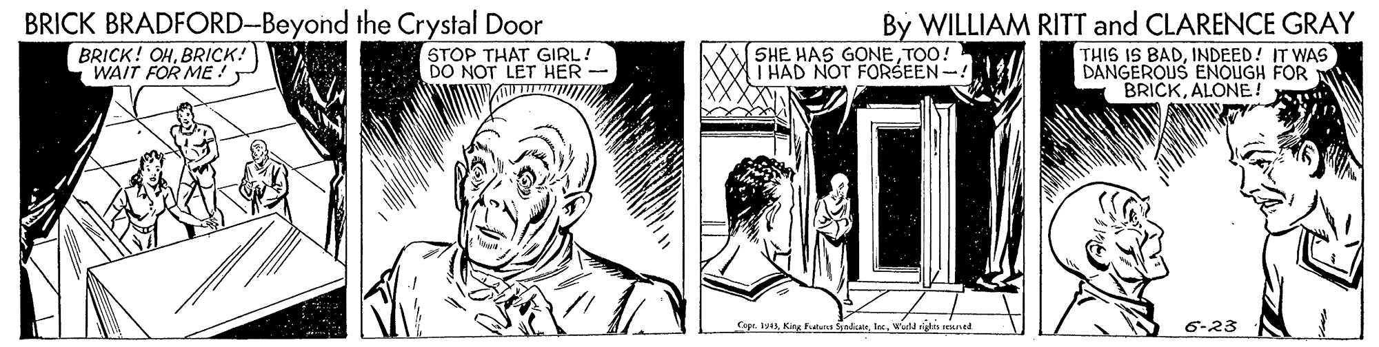 Rectangle OCR: BRICK BRADFORD-Beyond the Crystal Door By WILLIAM RITT and CLARENCE GRAY BRICK! OHBRICK! WAIT FOR ME ! STOP THAT GIRL! DO NOT LET HER - SHE HAS GONETOO! T HAD NOT FORSEEN -! THIS IS BADINDEED! IT WAS DANGEROUS ENOUGH FOR BRICKALONE! Copr. 1943Warld rigdes rexntd 6-23 BRICK BRADFORD-Beyond the Crystal Door By WILLIAM RITT and CLARENCE GRAY BRICK! OHBRICK! WAIT FOR ME ! STOP THAT GIRL! DO NOT LET HER - SHE HAS GONETOO! T HAD NOT FORSEEN -! THIS IS BADINDEED! IT WAS DANGEROUS ENOUGH FOR BRICKALONE! Copr. 1943King Futura SyndkasWarld rigdes rexntd 6-23