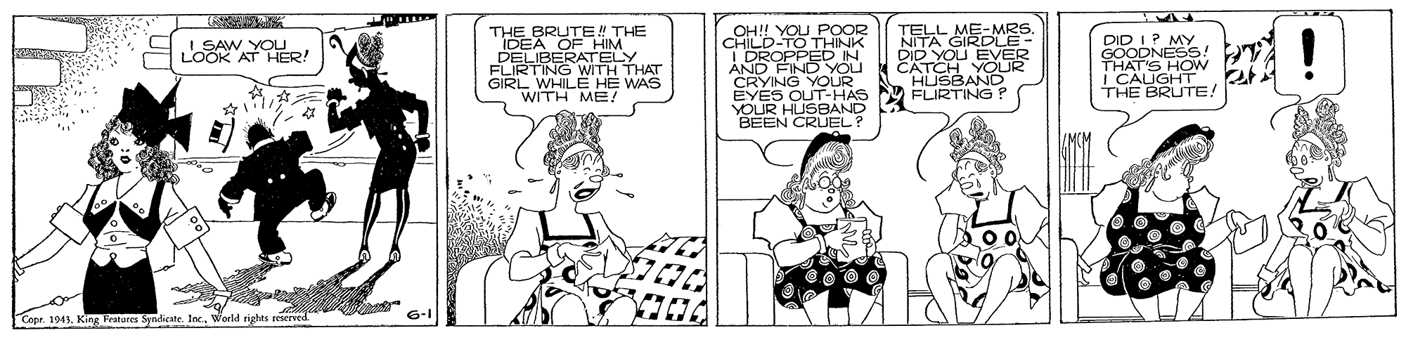 Black-and-white OCR: THE BRUTE! THE DERO TELY FLIRTING WITH THAT GIRL WHILE HE WAS WITH ME! OH!! YOU POOR CHILD-TO THINK DROPPEDN AND FIND YOU CRYING YOUR EYES OUT-HAS YOUR HUSBAND BEEN CRUEL? TELL ME-MRS NITA GIRDLE- DID YOU EVER CATCH YOU HUSBAND FLIRTING ? DID I P MY GOODNESS! TA I LOOK A 0e! SAW THAT'S HOW i CAIGHT THE BRUTE! Copr. 1943World rights reserved. THE BRUTE! THE DERO TELY FLIRTING WITH THAT GIRL WHILE HE WAS WITH ME! OH!! YOU POOR CHILD-TO THINK DROPPEDN AND FIND YOU CRYING YOUR EYES OUT-HAS YOUR HUSBAND BEEN CRUEL? TELL ME-MRS NITA GIRDLE- DID YOU EVER CATCH YOU HUSBAND FLIRTING ? DID I P MY GOODNESS! TA I LOOK A 0e! SAW THAT'S HOW i CAIGHT THE BRUTE! Copr. 1943King Tratures Sndicate. Inc.World rights reserved.