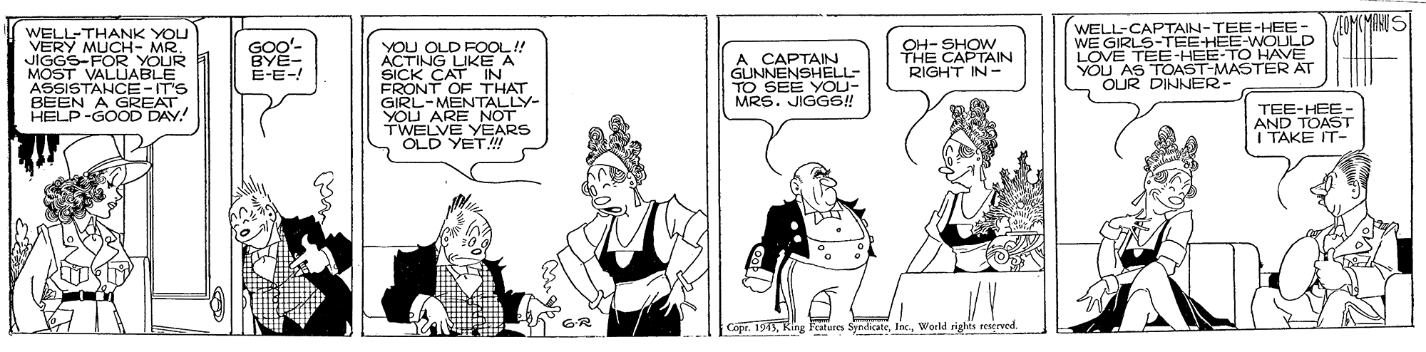 Fiction OCR: AEOMOMANIS WELL-CAPTAIN-TEE-HEE WE GIRLS-TEE-HEE-WOULD WELL-THANK YOU VERY MUCH- MR. JIGGS-FOR YOUR MOST VALUABLE ASSISTANCE-IT'S BEEN A GREAT. HELP-GOOD DAY! GOO- BYE- E-E-! OH- SHOW THE CAPTAIN YOU OLD FOOL! ACTING LIKE A SICK CAT IN FRONT OF THAT GIRL-MENTALLY- YOU ARE NOT TWELVE YEARS OLD YET! A CAPTAIN GUNNENSHELL- TO SEE YOU- MRS. JIGGS! YOU AS OUR DINNER- LOVE TEE-H MASTEE RIGHT IN - R AT TEE-HEE- AND TOAST I TAKE IT- GR Copr. 1545World rights reserved AEOMOMANIS WELL-CAPTAIN-TEE-HEE WE GIRLS-TEE-HEE-WOULD WELL-THANK YOU VERY MUCH- MR. JIGGS-FOR YOUR MOST VALUABLE ASSISTANCE-IT'S BEEN A GREAT. HELP-GOOD DAY! GOO- BYE- E-E-! OH- SHOW THE CAPTAIN YOU OLD FOOL! ACTING LIKE A SICK CAT IN FRONT OF THAT GIRL-MENTALLY- YOU ARE NOT TWELVE YEARS OLD YET! A CAPTAIN GUNNENSHELL- TO SEE YOU- MRS. JIGGS! YOU AS OUR DINNER- LOVE TEE-H MASTEE RIGHT IN - R AT TEE-HEE- AND TOAST I TAKE IT- GR Copr. 1545Ring lestures SyndicateWorld rights reserved