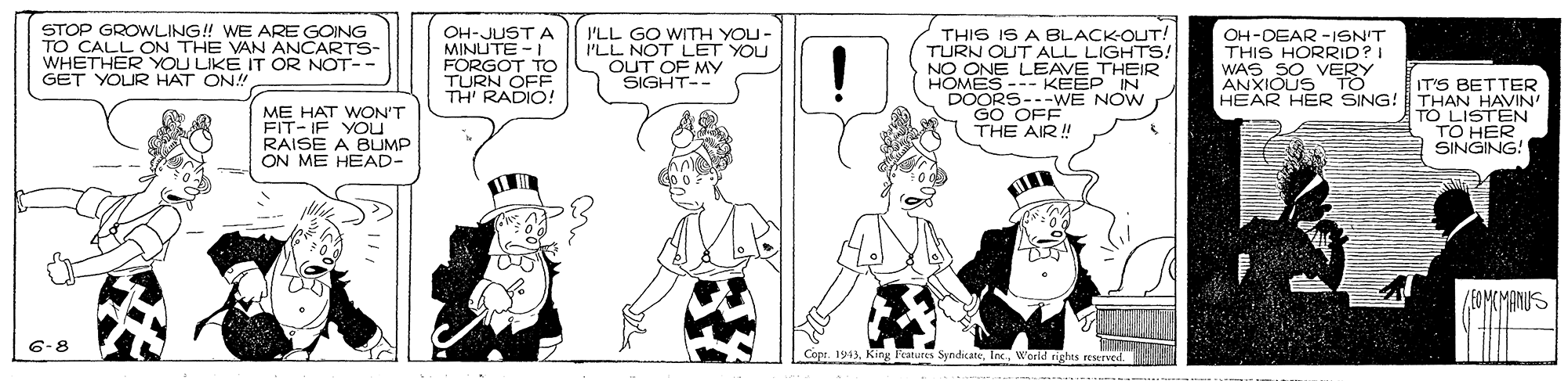 Conversation OCR: STOP GROWLING! WE ARE GOING TO CALL ON THE VAN ANCARTS- WHETHER YOU LIKE IT OR NOT- GET YOUR HAT ON! THIS IS A BLACK-OUT! TURN OUT ALL LIGHTS! NO ONE LEAVE THEIR HOMES--- KEEP IN DOORS---wWE NOW GO OFF THE AIR! OH-JUST A MINUTE -I FORGOT TO I'LL GO WITTH YOU- I'LL NOT LET YOU OUT OF MY SIGHT-- OH-DEAR -ISN'T THIS HORRID?I WAS SO VERY ANXIOUS TO HEAR HER SING! IT'S BETTER THAN HAVIN' TO LISTEN TO HER SINGING! TH' RADIO! ME HAT WON'T FIT- IF YOU RAISE A BLUMP ON ME HEAD- (FOMKMANUS 6-8 Cope. 1913World rights reserved STOP GROWLING! WE ARE GOING TO CALL ON THE VAN ANCARTS- WHETHER YOU LIKE IT OR NOT- GET YOUR HAT ON! THIS IS A BLACK-OUT! TURN OUT ALL LIGHTS! NO ONE LEAVE THEIR HOMES--- KEEP IN DOORS---wWE NOW GO OFF THE AIR! OH-JUST A MINUTE -I FORGOT TO I'LL GO WITTH YOU- I'LL NOT LET YOU OUT OF MY SIGHT-- OH-DEAR -ISN'T THIS HORRID?I WAS SO VERY ANXIOUS TO HEAR HER SING! IT'S BETTER THAN HAVIN' TO LISTEN TO HER SINGING! TH' RADIO! ME HAT WON'T FIT- IF YOU RAISE A BLUMP ON ME HEAD- (FOMKMANUS 6-8 Cope. 1913King Fratures SyndicateWorld rights reserved