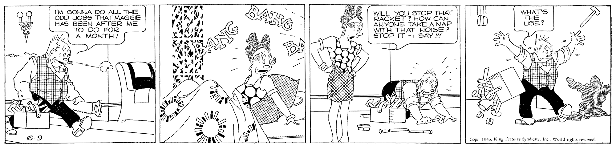 Line art OCR: BANG I'M GONNA DO ALL THE ODD JOBS THAT MAGGIE HAS BEEN AFTER ME TO DO FOR A MONTH! WILL YOU STOP THAT RACKÉT PHOW CAN WHAT'S THE USE? WITH THAAKE AN STOP IT -I SAY !!! ANYONE Aes 6.9 Copi 1915Wurld nghes esurved. BANG I'M GONNA DO ALL THE ODD JOBS THAT MAGGIE HAS BEEN AFTER ME TO DO FOR A MONTH! WILL YOU STOP THAT RACKÉT PHOW CAN WHAT'S THE USE? WITH THAAKE AN STOP IT -I SAY !!! ANYONE Aes 6.9 Copi 1915Kiny Featuren SyndrateWurld nghes esurved.