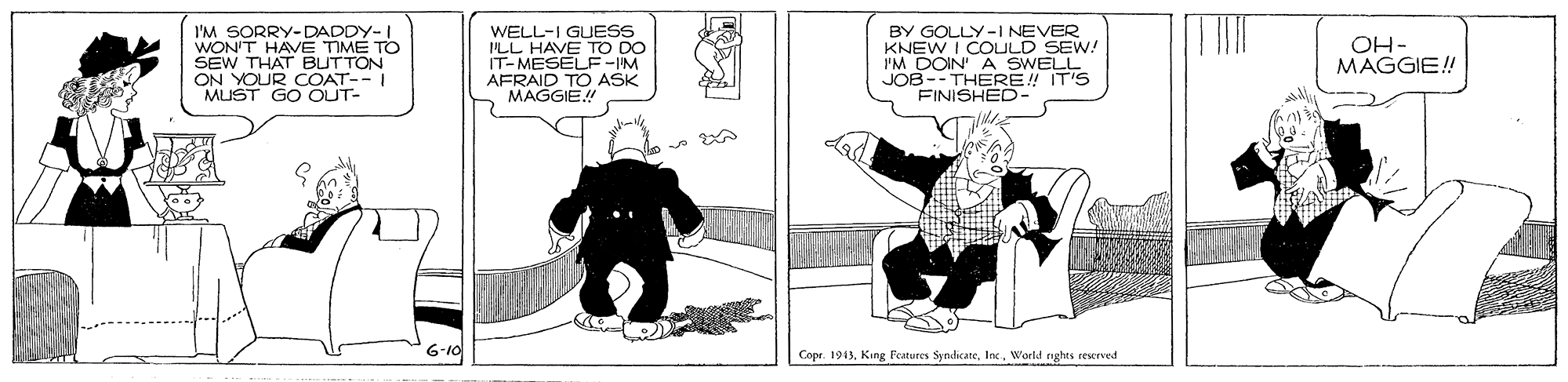 Drawing OCR: I'M SORRY-DADDY-I WON'T HAVE TIME TO SEW THAT BUTTON ON YOUR COAT--I MUST GO OUT- WELL-I GUESS ILL HAVE TO DO IT-MESELF-IM AFRAID TO ASK MAGGIE!! BY GOLLY-I NEVER KNEW I COULD SEW! IM DOIN A SWELL JOB--THERE! IT'S FINISHED- OH- MAGGIE! 6-10 Copr. 1915World righes rescrved I'M SORRY-DADDY-I WON'T HAVE TIME TO SEW THAT BUTTON ON YOUR COAT--I MUST GO OUT- WELL-I GUESS ILL HAVE TO DO IT-MESELF-IM AFRAID TO ASK MAGGIE!! BY GOLLY-I NEVER KNEW I COULD SEW! IM DOIN A SWELL JOB--THERE! IT'S FINISHED- OH- MAGGIE! 6-10 Copr. 1915Kang Features SyndicareWorld righes rescrved