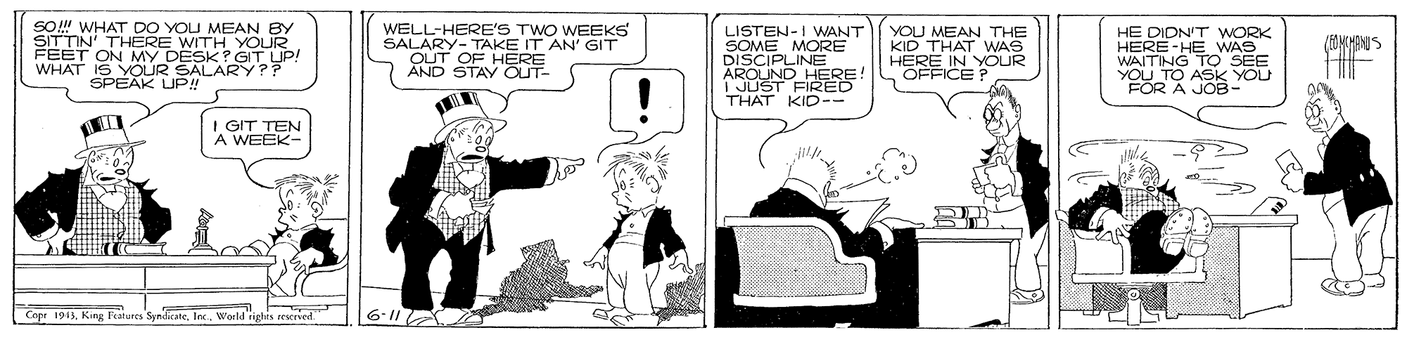 Comic book OCR: SO! WHAT DO YOU MEAN BY SITTIN' THERE WITH YOUR FEET ON MY DESK? GIT UP! WHAT IS YOUR SALARY?? SPEAK UP WELL-HERE'S TWO WEEKS SALARY- TAKE IT AN' GIT OUT OF HERE AND STAY OUT- LISTEN-I WANT SOME MORE DISCIPLINE AROUND HERE I JUST FIRED THAT KID-- YOU MEAN THE KID THAT WAS HERE IN YOUR OFFICE? HE DIDN'T WORK HERE-HE WAS WAITING TO SEE YOU TO ASK YOU FOR A JOB- FOMCMENIS I GIT TEN A WEEK- Copr 1943World rights rescrved. 6-11 SO! WHAT DO YOU MEAN BY SITTIN' THERE WITH YOUR FEET ON MY DESK? GIT UP! WHAT IS YOUR SALARY?? SPEAK UP WELL-HERE'S TWO WEEKS SALARY- TAKE IT AN' GIT OUT OF HERE AND STAY OUT- LISTEN-I WANT SOME MORE DISCIPLINE AROUND HERE I JUST FIRED THAT KID-- YOU MEAN THE KID THAT WAS HERE IN YOUR OFFICE? HE DIDN'T WORK HERE-HE WAS WAITING TO SEE YOU TO ASK YOU FOR A JOB- FOMCMENIS I GIT TEN A WEEK- Copr 1943King Features SymdicateWorld rights rescrved. 6-11