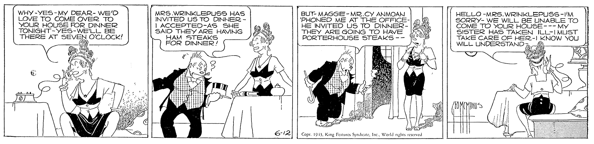 Fiction OCR: WHY-YES-MY DEAR- WE'O LOVE TO COME OVER TO YOUR HOUSE FOR DINNER TONIGHT-YES-WE'LL BE THERE AT SEVEN O'CLOCK! MRS.WRINKLEPUSS HAS INVITED US TO DINNER- I ACCEPTED-AS SHE SAID THEY ARE HAVING HAM STEAKS FOR DINNER: BUT- MAGGIE-MR.CY ANMOAN 'PHONED ME AT THE OFFICE- |HE INVITED US TO DINNER THEY ARE GOING TO HAVE PORTERHOUSE STEAKS-- HELLO -MRS.WRINKLEPUSS-I'M SORRY- WE WILL BE UNABLE TO COME TO YOUR HOUSE--- MY SISTER HAS TAKE CARE OFKEEN "KNOW YOU ILL-I MUST WILL UNDERSTAND 6-12 Copr. 1913Inc. World rgles reserved WHY-YES-MY DEAR- WE'O LOVE TO COME OVER TO YOUR HOUSE FOR DINNER TONIGHT-YES-WE'LL BE THERE AT SEVEN O'CLOCK! MRS.WRINKLEPUSS HAS INVITED US TO DINNER- I ACCEPTED-AS SHE SAID THEY ARE HAVING HAM STEAKS FOR DINNER: BUT- MAGGIE-MR.CY ANMOAN 'PHONED ME AT THE OFFICE- |HE INVITED US TO DINNER THEY ARE GOING TO HAVE PORTERHOUSE STEAKS-- HELLO -MRS.WRINKLEPUSS-I'M SORRY- WE WILL BE UNABLE TO COME TO YOUR HOUSE--- MY SISTER HAS TAKE CARE OFKEEN "KNOW YOU ILL-I MUST WILL UNDERSTAND 6-12 Copr. 1913King l'eatures SyndicateInc. World rgles reserved