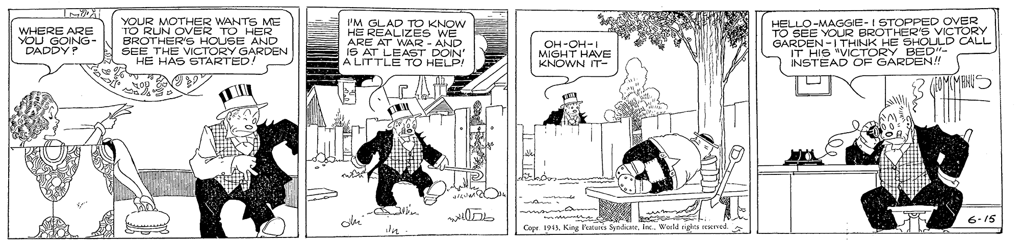Comic book OCR: WHERE ARE YOU GOING- DADDY? YOUR MOTHER WANTS ME TO RUN OVER TO HER BROTHER'S HOUSE AND SEE THE VICTORY GARDEN HE HAS STARTED. 'M GLAD TO KNOW HE REALIZÉS WE ARE AT WAR - AND IS AT LEAST DOIN' A LITTLE TO HELP! OH-OH-I MIGHT HAVE KNOWN IT- HELLO-MAGGIE-I STOPPED OVER TO SEE YOUR BROTHER'S VICTORY GARDEN -1THINK HE SHOULD CALL IT HIS "VICTORY BED- INSTEAD OF GARDEN!! OMMANUS 6-15 Copr 1941Werld nghts resrved WHERE ARE YOU GOING- DADDY? YOUR MOTHER WANTS ME TO RUN OVER TO HER BROTHER'S HOUSE AND SEE THE VICTORY GARDEN HE HAS STARTED. 'M GLAD TO KNOW HE REALIZÉS WE ARE AT WAR - AND IS AT LEAST DOIN' A LITTLE TO HELP! OH-OH-I MIGHT HAVE KNOWN IT- HELLO-MAGGIE-I STOPPED OVER TO SEE YOUR BROTHER'S VICTORY GARDEN -1THINK HE SHOULD CALL IT HIS "VICTORY BED- INSTEAD OF GARDEN!! OMMANUS 6-15 Copr 1941King l'eatures SndicateWerld nghts resrved