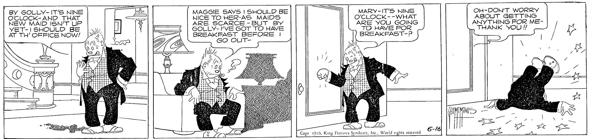 Rectangle OCR: BY GOLLY- IT'S NINE OCLOCK- AND THAT NEW MAID ISN'T UP YET-I SHOULD BE AT TH'OFFICE NOW! MAGGIE SAYS I SHOULD BE NICE TO HER-AS MAIDS ARE GOL C KLE PE BREAKFAST BEFORE I GO OUT- MARY-IT'S NINE O'CLOCK--WHAT ARE YOU GOING TO HAVE FOR BREAKFAST-P OH-DON'T WORRY ABOUT GETTING ANYTHING FOR ME- THANK YOU ! 6-16 Copr 1913World ights eserved. BY GOLLY- IT'S NINE OCLOCK- AND THAT NEW MAID ISN'T UP YET-I SHOULD BE AT TH'OFFICE NOW! MAGGIE SAYS I SHOULD BE NICE TO HER-AS MAIDS ARE GOL C KLE PE BREAKFAST BEFORE I GO OUT- MARY-IT'S NINE O'CLOCK--WHAT ARE YOU GOING TO HAVE FOR BREAKFAST-P OH-DON'T WORRY ABOUT GETTING ANYTHING FOR ME- THANK YOU ! 6-16 Copr 1913King Veatures Syndicate. Inc.World ights eserved.