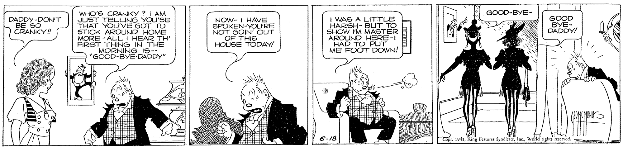 Parallel OCR: WHO'S CRANKY ? I AM JUST TELLING YOU'SE THAT YOU'VE GOT TO STICK AROUND HOME MORE-ALL I HEAR TH' FIRST THING IN THE MORNING iS- 'GOOD-BYE-DADDY" GOOD-BYE- I WAS A LITTLE HARSH- BUT TO SHOW IM MASTER AROUND HERE-I GOOD BYE- DADDY! DADDY-DON'T NOW- I HAVE SPOKEN-YOU'RE NOT GOIN' OUT OF THIS HOUSE TODAY! CRANKY! ME FOOT DOWN! 6-18 Coor: 1943World nghes reserved. mmnem WHO'S CRANKY ? I AM JUST TELLING YOU'SE THAT YOU'VE GOT TO STICK AROUND HOME MORE-ALL I HEAR TH' FIRST THING IN THE MORNING iS- 'GOOD-BYE-DADDY" GOOD-BYE- I WAS A LITTLE HARSH- BUT TO SHOW IM MASTER AROUND HERE-I GOOD BYE- DADDY! DADDY-DON'T NOW- I HAVE SPOKEN-YOU'RE NOT GOIN' OUT OF THIS HOUSE TODAY! CRANKY! ME FOOT DOWN! 6-18 Coor: 1943King Features SyndicateWorld nghes reserved. mmnem