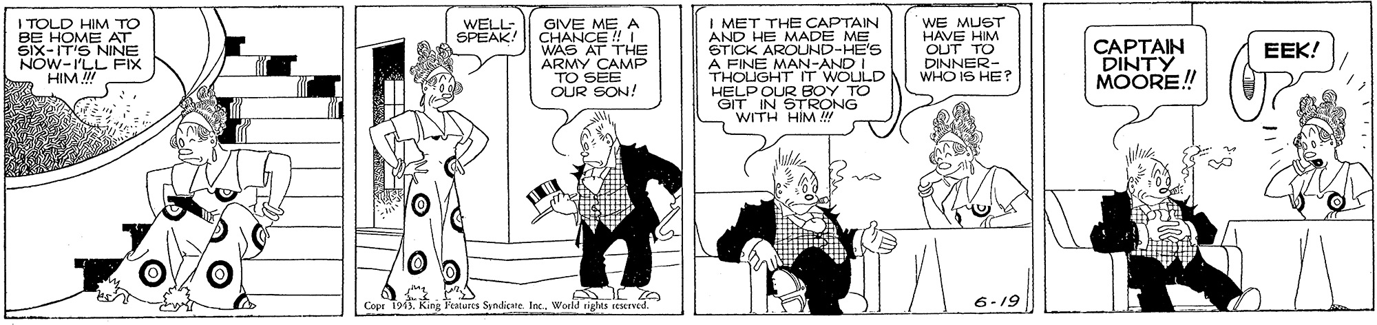 Line OCR: I TOLD HIM TO BE HOME AT Šix-IT'S NINE NOW-I'LL FIX HIM I MET THE CAPTAIN AND HE MADE ME STICK AROUND-HE'S A FINE MAN-AND I THOLIGHT IT WOULD HELP OUR BOY TO GIT IN STRONG WITH HIM !! WE MUST HAVE HIM OUT TO DINNER- WHO IS HE? WELL- SPEAK! GIVE MEA CHANCE !! I WAS AT THE ARMY CAMP TO SEE OUR SON! CAPTAIN DINTY MOORE! EEK! Cope 1913Woeld sights seserved. 6-19 I TOLD HIM TO BE HOME AT Šix-IT'S NINE NOW-I'LL FIX HIM I MET THE CAPTAIN AND HE MADE ME STICK AROUND-HE'S A FINE MAN-AND I THOLIGHT IT WOULD HELP OUR BOY TO GIT IN STRONG WITH HIM !! WE MUST HAVE HIM OUT TO DINNER- WHO IS HE? WELL- SPEAK! GIVE MEA CHANCE !! I WAS AT THE ARMY CAMP TO SEE OUR SON! CAPTAIN DINTY MOORE! EEK! Cope 1913King Features Syndicate. IncWoeld sights seserved. 6-19