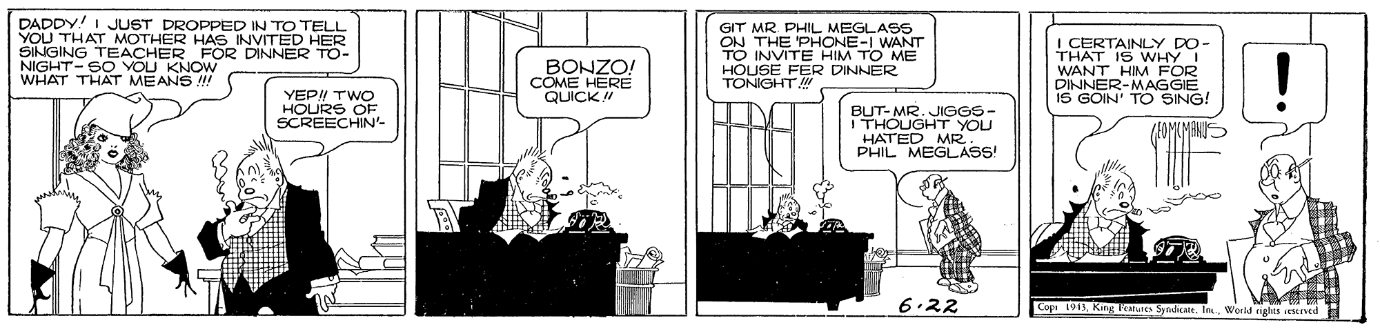 Window OCR: DADDY! I JUST DROPPED IN TO TELL YOU THAT MOTHER HAS INVITED HER SINGING NIGHT-SO HER FOR DINNER TO- WHAT THAT MEANS !! BONZO COME HERE QUICK ! GIT MR. PHIL MEGLASS ON THE 'PHONE-I WANT TO INVITE HIM TO ME HOUSE FER DINNER TONIGHT i CERTAINLY DO- WHY I WANT HIM FOR DINNER-MAGGIE IS GOIN' TO SING! YOU KNOW YEP! TWO HOURS OF SCREECHIN BUT-MR. JIGGS- THOUGHT YOU HATED MR PHIL MEGLAS! BOMIMI 6.22 Cope 191. King l'atures Sytdikate. In.World nghts eserved DADDY! I JUST DROPPED IN TO TELL YOU THAT MOTHER HAS INVITED HER SINGING NIGHT-SO HER FOR DINNER TO- WHAT THAT MEANS !! BONZO COME HERE QUICK ! GIT MR. PHIL MEGLASS ON THE 'PHONE-I WANT TO INVITE HIM TO ME HOUSE FER DINNER TONIGHT i CERTAINLY DO- WHY I WANT HIM FOR DINNER-MAGGIE IS GOIN' TO SING! YOU KNOW YEP! TWO HOURS OF SCREECHIN BUT-MR. JIGGS- THOUGHT YOU HATED MR PHIL MEGLAS! BOMIMI 6.22 Cope 191. King l'atures Sytdikate. In.World nghts eserved