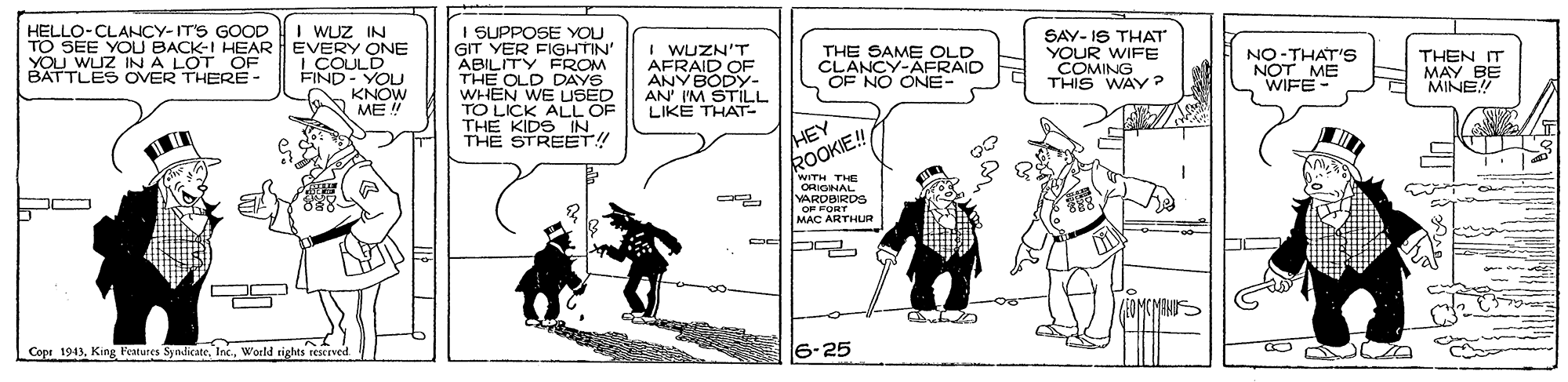 Fiction OCR: HELLO-CLANCY-IT'S GOOD I WUZ IN TO SEE YOU BACK-I HEAR EVERY ONE I COULD FIND- YOLU KNÓW ME ! I SUPPOSE YOU GIT YER FIGHTIN ABILITY FROM THE OLD DAYS WHEN WE USED TO LICK ALL OF THE KIDS IN THE STREET! I WUZN'T AFRAID OF ANV BODY- AN' I'M STILL LIKE THAT- THE SAME OLD CLANCY-AFRAID OF NO ONE- SAY- IS THAT YOUR WIFE COMING THIS WAY? NO-THAT'S NOT ME WIFE YOU WUZ INA LOT OF BATTLES OVER THERE- THEN IT MAY BE MINE!! HEY ROOKIE!! WITH THE ORIGINAL VARDBIRDS OF FORT MAC ARTHUR OMCMINS Cope 1913World rights rescrved 6-25 HELLO-CLANCY-IT'S GOOD I WUZ IN TO SEE YOU BACK-I HEAR EVERY ONE I COULD FIND- YOLU KNÓW ME ! I SUPPOSE YOU GIT YER FIGHTIN ABILITY FROM THE OLD DAYS WHEN WE USED TO LICK ALL OF THE KIDS IN THE STREET! I WUZN'T AFRAID OF ANV BODY- AN' I'M STILL LIKE THAT- THE SAME OLD CLANCY-AFRAID OF NO ONE- SAY- IS THAT YOUR WIFE COMING THIS WAY? NO-THAT'S NOT ME WIFE YOU WUZ INA LOT OF BATTLES OVER THERE- THEN IT MAY BE MINE!! HEY ROOKIE!! WITH THE ORIGINAL VARDBIRDS OF FORT MAC ARTHUR OMCMINS Cope 1913King Features Syndicate. IncWorld rights rescrved 6-25