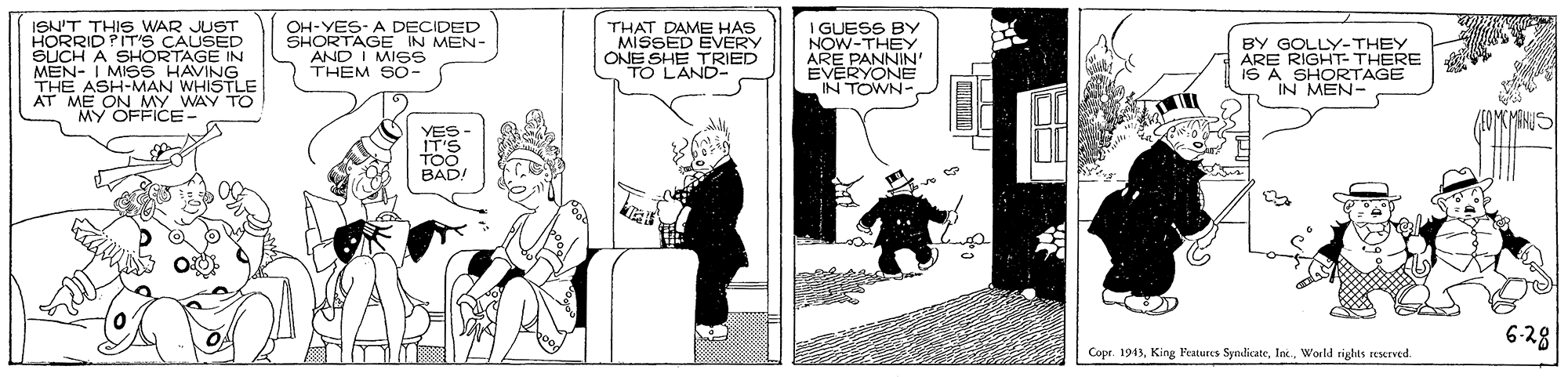 Drawing OCR: ISN'T THIS WAR JUST HORRID PIT'S CAUSED SUCH A SHORTAGE IN MEN- I MISS HAVING THE ASH-MAN WHISTLE OH-YES- A DECIDED SHORTAGE IN MEN- AND I MISS THEM SO- THAT DAME HAS MISSED EVERY ONE SHE TRIED TO L'AND- I GUESS BY NOW-THEY ARE PANNIN EVERYONE IN TOWN- BY GOLLY-THEY ARE RIGHT- THERE IS A SHORTAGE IN MEN- MY OFFICE- YES BAD. 6-28 Copr. 1943World riglts teserved ISN'T THIS WAR JUST HORRID PIT'S CAUSED SUCH A SHORTAGE IN MEN- I MISS HAVING THE ASH-MAN WHISTLE OH-YES- A DECIDED SHORTAGE IN MEN- AND I MISS THEM SO- THAT DAME HAS MISSED EVERY ONE SHE TRIED TO L'AND- I GUESS BY NOW-THEY ARE PANNIN EVERYONE IN TOWN- BY GOLLY-THEY ARE RIGHT- THERE IS A SHORTAGE IN MEN- MY OFFICE- YES BAD. 6-28 Copr. 1943King Features SyndicateWorld riglts teserved