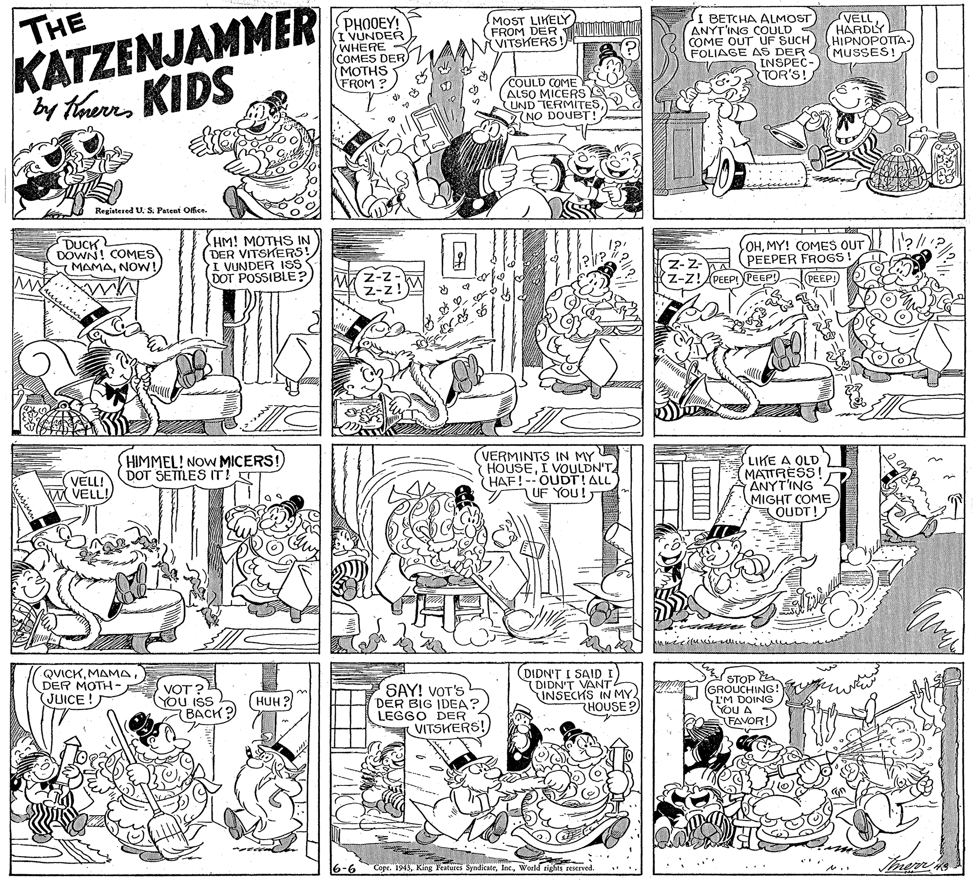 Font OCR: THE KATZENJAMMER by therrKIDS PHOOEY! I VUNDER WHERE COMES DER MOTHS FROM ? MOST LIKELY FROM DER VITSKERS! I BETCHA ALMOST VELL. HARDLY HIPNOPOTTA- ANYT'ING COULD COME OUT UF SUCH FOLIAGE AS DER (MUSSES! INSPEC TOR'S! COULD COME ALSO MICERS UND TERMITES NO DOUBT! Registered U. S. Patent Office. DUCK DOWN! COMES HM! MOTHS IN (DER VITSKERS! I VUNDER 1SS DOT POSSIBLE? OHMY! COMES OUT PEEPER FROGS! PEEPI) MAMANOW! MY Z-Z z-Z!PEEPIPEEP! HIMMEL! NOW MICERS DOT SETTLES IT! T VERMINTS IN MY HOUSEI VOULDN'T HAF!--OUDTIALL UF YOU! LIKE A OLD MATTRESS! ANYT'ING MIGHT COME. OUDT! VELL! W VELL! QVICKDER MOTH- (JUICE ! (DIDN'T I SAID I) ( DIDN'T VANT INSECHS IN MY HOUSE ? STOP (GROUCHING! I'M DOING YOU A FAVOR! VOT? YOU ISS SAY! VOT'S DER BIG IDEA? LEGGO DER VITSKERS! HUH ? BACK? 6-6 Copr. 1943World rights reserved. ITT THE KATZENJAMMER by therrKIDS PHOOEY! I VUNDER WHERE COMES DER MOTHS FROM ? MOST LIKELY FROM DER VITSKERS! I BETCHA ALMOST VELL. HARDLY HIPNOPOTTA- ANYT'ING COULD COME OUT UF SUCH FOLIAGE AS DER (MUSSES! INSPEC TOR'S! COULD COME ALSO MICERS UND TERMITES NO DOUBT! Registered U. S. Patent Office. DUCK DOWN! COMES HM! MOTHS IN (DER VITSKERS! I VUNDER 1SS DOT POSSIBLE? OHMY! COMES OUT PEEPER FROGS! PEEPI) MAMANOW! MY Z-Z z-Z!PEEPIPEEP! HIMMEL! NOW MICERS DOT SETTLES IT! T VERMINTS IN MY HOUSEI VOULDN'T HAF!--OUDTIALL UF YOU! LIKE A OLD MATTRESS! ANYT'ING MIGHT COME. OUDT! VELL! W VELL! QVICKDER MOTH- (JUICE ! (DIDN'T I SAID I) ( DIDN'T VANT INSECHS IN MY HOUSE ? STOP (GROUCHING! I'M DOING YOU A FAVOR! VOT? YOU ISS SAY! VOT'S DER BIG IDEA? LEGGO DER VITSKERS! HUH ? BACK? 6-6 Copr. 1943King Features SyndicateWorld rights reserved. ITT