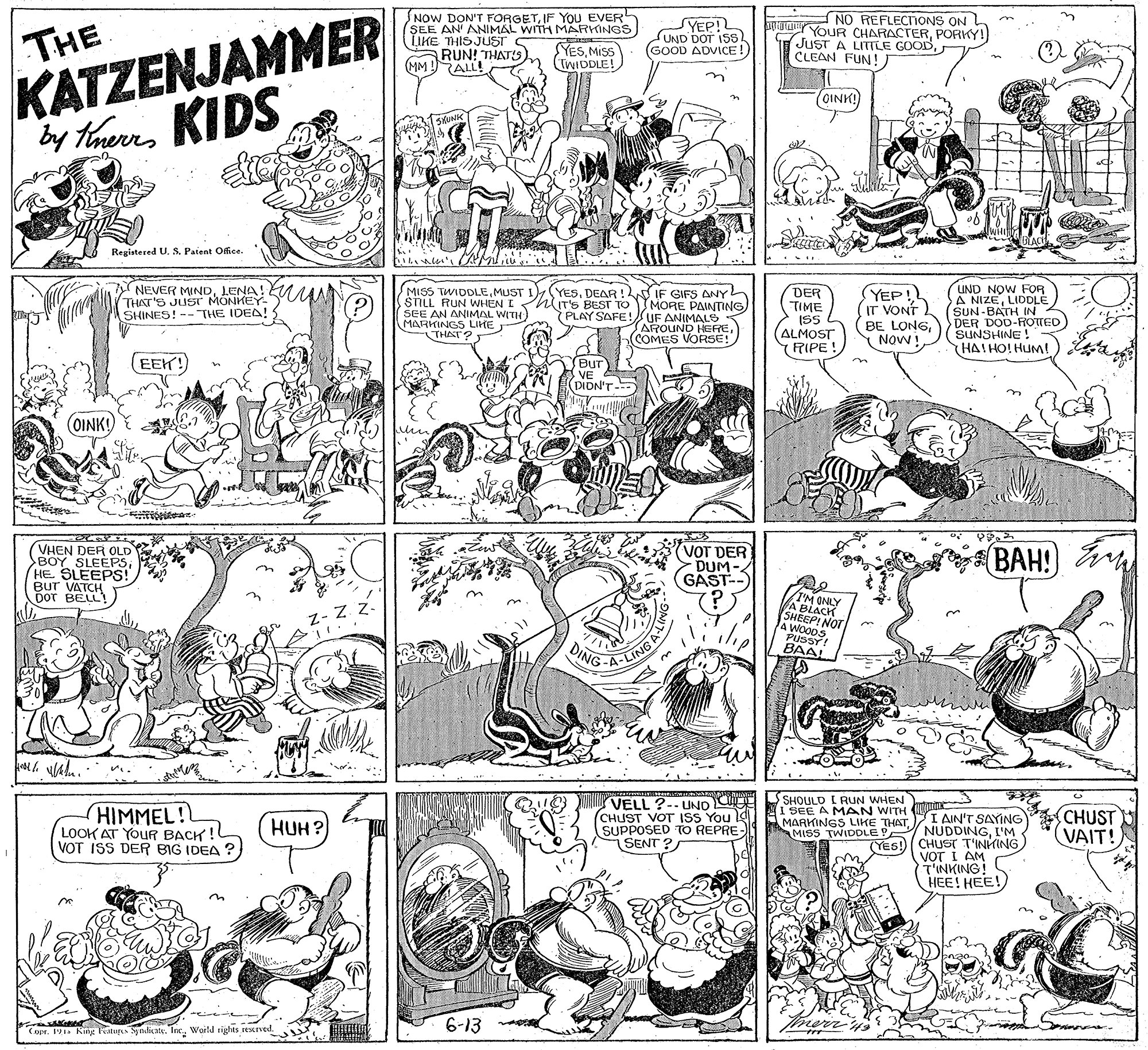 Monochrome OCR: KATZENJAMMER by TherKIDS THE NOW DON'T FORGETIF You EVER SEE AN' ANIMAL WITH MARKINGS LIKE THIS JUST RUN! THATS) (MM !ALL! SYEP! SUND DOT ISS). GOOD ADVICE! NO REFLECTIONS ON YOUR CHARACTERPORKY! JUST A LITILE GOODCLEAN FUN! YESMISS TWIDDLE! n COINK) Registered U. S. Patent Office. DER TIME ISS (ALMOST RIPE! UND NOW FOR A NIZELIDDLE (SUN-BATH IN DER DOD-ROTED SUNSHINE! HAIHO! HUM) a Y NEVER MINDLENA! THAT'S JUST MONKEY- SHINES! -- THE IDEA! : MISS TWIDDLEDEAR ! IF GIFS ANY SILL RUN WHEN I hiT'S BEST TO MORE PAINTING SEE AN MARI ME THAT? YEP! IT VONT BE LONGY Now LWITH) PLAY SAFE!UF ANIMALS AROUND HERECOMES VORSE! EEK! Bur VE - r'?) (OINK! VHEN DER OLD BOY SLEEPSHE. SLEEPS! BUT VATCH DOT BELL VOT DER DUM- GAST-- 7?. BAH! IM ONLY VA BLACK SHEEP! NOT WOODS PUSSY! BAAI LING DING SHOULD I RUN WHEN HIMMEL! LOOK AT YOUR BACK ! VOT ISS DER BIG IDEA ? VELL ?-- UND CHUST VOT ISS You l SUPPOSED TO REPRE SENT ? I SEE A MAN WITH Ctx MARKINGS LIKE THAT. IAIN'T SAYING NUDDINGI'M (YES! (CHUST T'INKING VOT I AM CHUST VAIT! HUH? MISS TWIDDLE HEE! HEE! 6-13 Copr. 11 King Fatugs Syndicate. IncWorld tights tescrved. KATZENJAMMER by TherKIDS THE NOW DON'T FORGETIF You EVER SEE AN' ANIMAL WITH MARKINGS LIKE THIS JUST RUN! THATS) (MM !ALL! SYEP! SUND DOT ISS). GOOD ADVICE! NO REFLECTIONS ON YOUR CHARACTERPORKY! JUST A LITILE GOODCLEAN FUN! YESMISS TWIDDLE! n COINK) Registered U. S. Patent Office. DER TIME ISS (ALMOST RIPE! UND NOW FOR A NIZELIDDLE (SUN-BATH IN DER DOD-ROTED SUNSHINE! HAIHO! HUM) a Y NEVER MINDLENA! THAT'S JUST MONKEY- SHINES! -- THE IDEA! : MISS TWIDDLEMUST I) (YESDEAR ! IF GIFS ANY SILL RUN WHEN I hiT'S BEST TO MORE PAINTING SEE AN MARI ME THAT? YEP! IT VONT BE LONGY Now LWITH) PLAY SAFE!UF ANIMALS AROUND HERECOMES VORSE! EEK! Bur VE - r'?) (OINK! VHEN DER OLD BOY SLEEPSHE. SLEEPS! BUT VATCH DOT BELL VOT DER DUM- GAST-- 7?. BAH! IM ONLY VA BLACK SHEEP! NOT WOODS PUSSY! BAAI LING DING SHOULD I RUN WHEN HIMMEL! LOOK AT YOUR BACK ! VOT ISS DER BIG IDEA ? VELL ?-- UND CHUST VOT ISS You l SUPPOSED TO REPRE SENT ? I SEE A MAN WITH Ctx MARKINGS LIKE THAT. IAIN'T SAYING NUDDINGI'M (YES! (CHUST T'INKING VOT I AM CHUST VAIT! HUH? MISS TWIDDLE HEE! HEE! 6-13 Copr. 11 King Fatugs Syndicate. IncWorld tights tescrved.