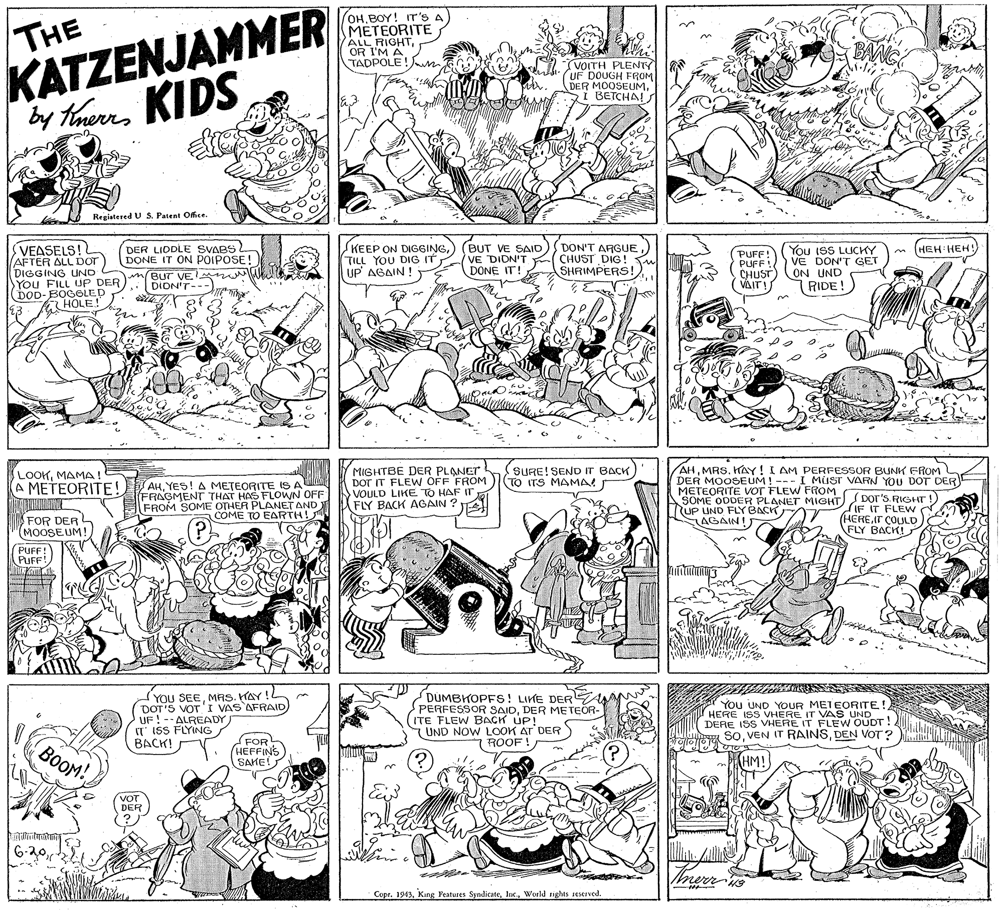 Interaction OCR: THE OHBOY! IT's A METEORITE ALL RIGHTOR I'M A TADPOLE!n BANG KATZENJAMMER VOITH PLENTY UF DOUGH FROM DER MOOSEUM. I BETCHA!s by therrs HenKIDS Registered U S. Patent ORce. VEASELS! AFTER ALL DOT) DIGGING UND You FILL UP DER DOD-BOGGOLED 13 (HEH HEH! DER LIDDLE SVABS DONE IT ON POIPOSE! KEEP ON DIGGINGTILL YOU DIG IT UP AGAIN! BUT VE SAID VE DIDN'T DONE IT! DON'T ARGUE CHUST DIG! SHRIMPERS! PUFF! PUFF CHUST) ON UND (VAIT! You IsS LUCKY VE DON'T GET m(Bur VE DION'T--- RIDE! HOLE! uilhe MIGHTBE DER PLANET DOr IT FLEW OFF FROM VOULD LIKE TO HAF IT FLY BACK AGAIN ? AHMRS. KAY! I AM PERFESSOR BUNK FROM DER MOOSEUM ! --- I MUST VARN YOU DOT DER METEORITE VOT FLEW FROM SOME ODDER PLANET MIGHT RUP UND FLY BACK AGAIN! LOOKMAMA! A METEORITE! SURE! SEND IT BACK TO ITS MAMA! S AHYES! A METEORITE IS A (FRAGMENT THAT HAS FLOWN OFF FROM SOME OTHER PLANET AND COME TO EARTH! Dor's. RIGHT! IF IT FLEW . (HEREIT COULD FLY BACK! FOR DER (MOOSEUM! (P) PUFF! PUFF! YOU SEEMAS. HAY! DOT'S VOTI VAS AFRAID UF ! -- ALREADY T ISS FLYING BACK! DUMBKOPFS! LIME DER PERFESSOR SAIDDER METEOR- ITE FLEW BACK UP! UND NOW LOOK AT DER 7ROOF! You UND YOUR METEORITE!HERE ISS VHERE IT VAS UND DERE ISS VHERE IT FLEW OUDT! SoDEN VOT? BOOM! (FOR (HEFFINS SAKE! (HM! VOT DER 6-20in Copr. 1943World sights seserved. THE OHBOY! IT's A METEORITE ALL RIGHTOR I'M A TADPOLE!n BANG KATZENJAMMER VOITH PLENTY UF DOUGH FROM DER MOOSEUM. I BETCHA!s by therrs HenKIDS Registered U S. Patent ORce. VEASELS! AFTER ALL DOT) DIGGING UND You FILL UP DER DOD-BOGGOLED 13 (HEH HEH! DER LIDDLE SVABS DONE IT ON POIPOSE! KEEP ON DIGGINGTILL YOU DIG IT UP AGAIN! BUT VE SAID VE DIDN'T DONE IT! DON'T ARGUE CHUST DIG! SHRIMPERS! PUFF! PUFF CHUST) ON UND (VAIT! You IsS LUCKY VE DON'T GET m(Bur VE DION'T--- RIDE! HOLE! uilhe MIGHTBE DER PLANET DOr IT FLEW OFF FROM VOULD LIKE TO HAF IT FLY BACK AGAIN ? AHMRS. KAY! I AM PERFESSOR BUNK FROM DER MOOSEUM ! --- I MUST VARN YOU DOT DER METEORITE VOT FLEW FROM SOME ODDER PLANET MIGHT RUP UND FLY BACK AGAIN! LOOKMAMA! A METEORITE! SURE! SEND IT BACK TO ITS MAMA! S AHYES! A METEORITE IS A (FRAGMENT THAT HAS FLOWN OFF FROM SOME OTHER PLANET AND COME TO EARTH! Dor's. RIGHT! IF IT FLEW . (HEREIT COULD FLY BACK! FOR DER (MOOSEUM! (P) PUFF! PUFF! YOU SEEMAS. HAY! DOT'S VOTI VAS AFRAID UF ! -- ALREADY T ISS FLYING BACK! DUMBKOPFS! LIME DER PERFESSOR SAIDDER METEOR- ITE FLEW BACK UP! UND NOW LOOK AT DER 7ROOF! You UND YOUR METEORITE!HERE ISS VHERE IT VAS UND DERE ISS VHERE IT FLEW OUDT! SoVEN IT RAINSDEN VOT? BOOM! (FOR (HEFFINS SAKE! (HM! VOT DER 6-20in Copr. 1943Kang Features SyndicateWorld sights seserved.