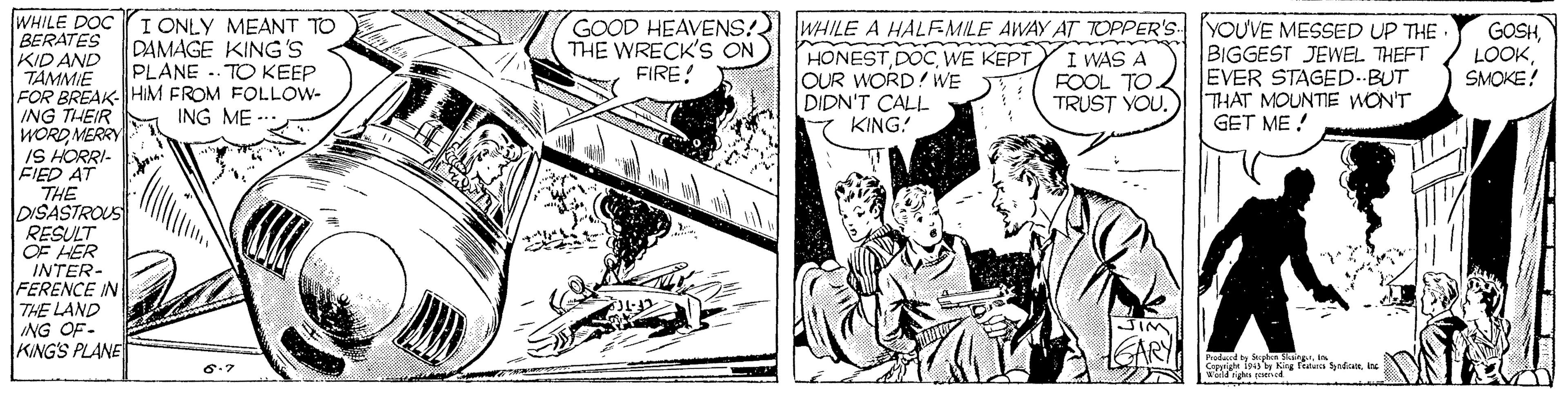 Publication OCR: WHILE DOC I ONLY MEANT TO BERATES KIDAND TAMMIE FOR BREAK- HIM FROM FOLLOW- ING THEIR WORDMERRY IS HORRI- FIED AT THE DISASTROUS RESULT OF HER INTER- FERENCE IN THE LAND ING OF- KINGS PLANE GOOD HEAVENS! THE WRECK'S ON FIRE! WHILE A HALFMILE AWAY AT TOPPER'S YOUVE MESSED UP THE HONEST DOC WE KEPT lOUR WORD! WE DIDN'T CALL KING! GOSHSMOKE? DAMAGE KING'S PLANE . TO KEEP I WAS A FOOL TO TRUST YOU. BIGGEST JEWEL THEFT EVER STAGED.-BUT THAT MOUNTE wON'T GET ME ! ING ME - JIM SARY WHILE DOC I ONLY MEANT TO BERATES KIDAND TAMMIE FOR BREAK- HIM FROM FOLLOW- ING THEIR WORDMERRY IS HORRI- FIED AT THE DISASTROUS RESULT OF HER INTER- FERENCE IN THE LAND ING OF- KINGS PLANE GOOD HEAVENS! THE WRECK'S ON FIRE! WHILE A HALFMILE AWAY AT TOPPER'S YOUVE MESSED UP THE HONEST DOC WE KEPT lOUR WORD! WE DIDN'T CALL KING! GOSHSMOKE? DAMAGE KING'S PLANE . TO KEEP I WAS A FOOL TO TRUST YOU. BIGGEST JEWEL THEFT EVER STAGED.-BUT THAT MOUNTE wON'T GET ME ! ING ME - JIM SARY