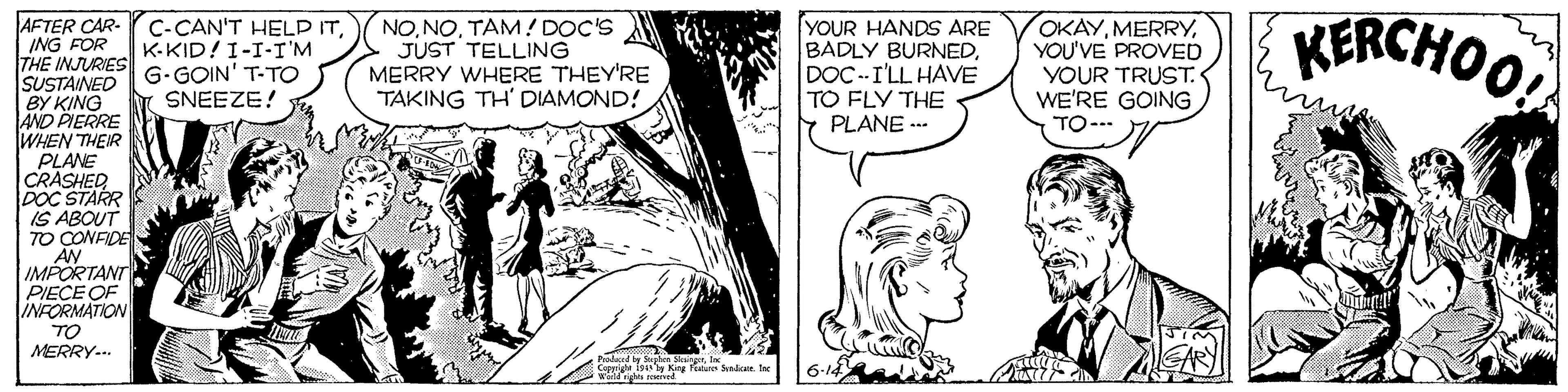 Art OCR: KERCHOO AFTER CAR- ING FOR THE INJURIES G- GOIN' T-TO SUSTAINED BY KING AND PIERRE WHEN THEIR PLANE CRASHED DOC STARR IS ABOUT TO CONFIDE AN IMPORTANT PIECE OF INFORMATION TO MERRY.. YOUR HANDS ARE BADLY BURNEDDOC--I'LL HAVE TO FLY THE PLANE -- OKAYYOU'VE PROVED YOUR TRUST. WE'RE GOING TO--- C-CAN'T HELD ITK-KID! I-I-I'M NOTAM! DOC'S JUST TELLING MERRY WHERE THEY'RE TAKING TH' DIAMOND! SNEEZE! Palnd K S e. KERCHOO AFTER CAR- ING FOR THE INJURIES G- GOIN' T-TO SUSTAINED BY KING AND PIERRE WHEN THEIR PLANE CRASHED DOC STARR IS ABOUT TO CONFIDE AN IMPORTANT PIECE OF INFORMATION TO MERRY.. YOUR HANDS ARE BADLY BURNEDDOC--I'LL HAVE TO FLY THE PLANE -- OKAYYOU'VE PROVED YOUR TRUST. WE'RE GOING TO--- C-CAN'T HELD ITK-KID! I-I-I'M NOTAM! DOC'S JUST TELLING MERRY WHERE THEY'RE TAKING TH' DIAMOND! SNEEZE! Palnd K S e.