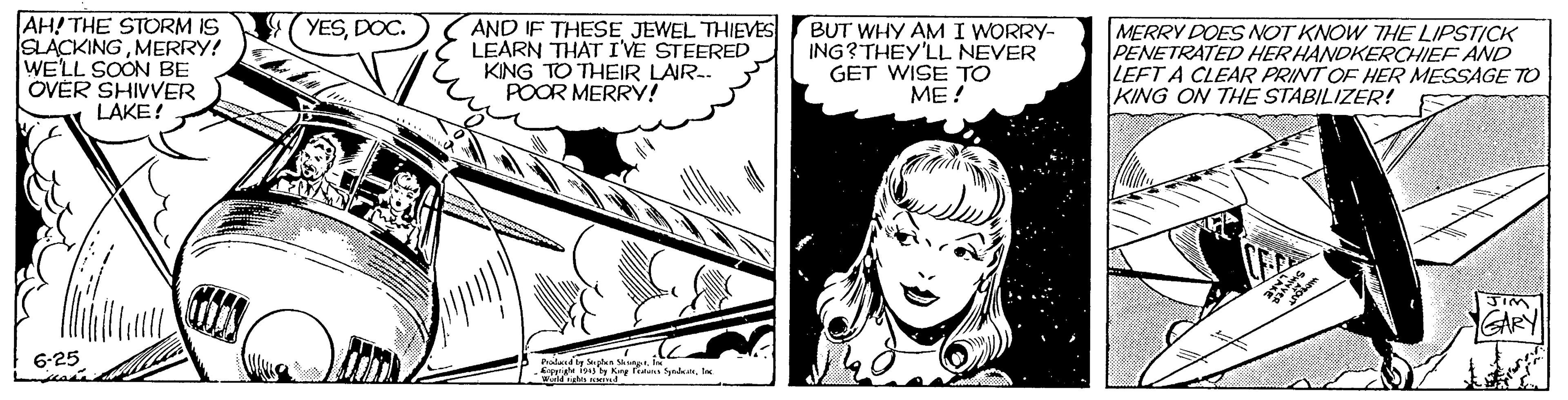 Black-and-white OCR: AH! THE STORM IS SLACKINGMERRY! WE'LL SOON BE OVER SHIVVER LAKE! YESDOC. ( AND IF THESE JEWEL THIEVES LEARN THAT IVE STEERED KING TO THEIR LAIR-. POOR MERRY! BUT WHY AM I WORRY- ING?THEY'LL NEVER GET WISE TO ME! MERRY DOES OT KNOW THE LIPSTICK PENETRATED HERHANDKERCHIEF AND LEFT A CLEAR PRINT OF HER MESSAGE TO KING ON THE STABILIZER! ARY 6-25 Faled le plun ShngtAH! THE STORM IS SLACKINGMERRY! WE'LL SOON BE OVER SHIVVER LAKE! YESDOC. ( AND IF THESE JEWEL THIEVES LEARN THAT IVE STEERED KING TO THEIR LAIR-. POOR MERRY! BUT WHY AM I WORRY- ING?THEY'LL NEVER GET WISE TO ME! MERRY DOES OT KNOW THE LIPSTICK PENETRATED HERHANDKERCHIEF AND LEFT A CLEAR PRINT OF HER MESSAGE TO KING ON THE STABILIZER! ARY 6-25 Faled le plun Shngtdi1915 y e fita Synden
