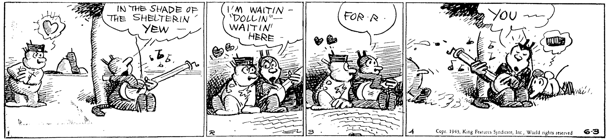 Rectangle OCR: YOU IN THE SHADE OF THE SHELTERIN YEW I'M WAITIN - DOLLIN"? WAITIN' HERE FOR R 6-3 Copr. 1943World rights reserved YOU IN THE SHADE OF THE SHELTERIN YEW I'M WAITIN - DOLLIN " ? WAITIN' HERE FOR R 6-3 Copr. 1943King Features SyndicateWorld rights reserved